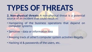 TYPES OF THREATS
2. Non-physical threats: A non-physical threat is a potential
source of an incident that could result in:
• Hampering of the business operations that depend on
computer systems.
• Sensitive – data or information loss
• Keeping track of other’s computer system activities illegally.
• Hacking id & passwords of the users, etc.
 