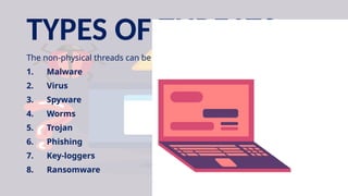 TYPES OF THREATS
The non-physical threads can be commonly caused by:
1. Malware
2. Virus
3. Spyware
4. Worms
5. Trojan
6. Phishing
7. Key-loggers
8. Ransomware
 