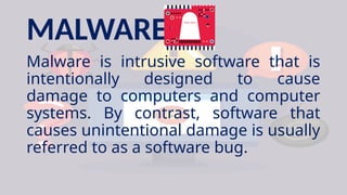 MALWARE
Malware is intrusive software that is
intentionally designed to cause
damage to computers and computer
systems. By contrast, software that
causes unintentional damage is usually
referred to as a software bug.
 