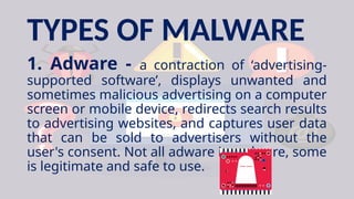 TYPES OF MALWARE
1. Adware - a contraction of ‘advertising-
supported software’, displays unwanted and
sometimes malicious advertising on a computer
screen or mobile device, redirects search results
to advertising websites, and captures user data
that can be sold to advertisers without the
user's consent. Not all adware is malware, some
is legitimate and safe to use.
 