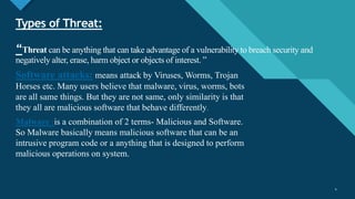 Click to edit Master title style
4
Types of Threat:
“Threat can be anything that can take advantage of a vulnerability to breach security and
negatively alter, erase, harm object or objects of interest. ”
Software attacks: means attack by Viruses, Worms, Trojan
Horses etc. Many users believe that malware, virus, worms, bots
are all same things. But they are not same, only similarity is that
they all are malicious software that behave differently.
Malware :is a combination of 2 terms- Malicious and Software.
So Malware basically means malicious software that can be an
intrusive program code or a anything that is designed to perform
malicious operations on system.
4
 