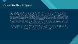 Click to edit Master title style
6
Customize this Template
6
Trojan – The Concept of Trojan is completely different from the viruses and worms. The name Trojan derived
from the ‘Trojan Horse’ tale in Greek mythology, which explains how the Greeks were able to enter the
fortified city of Troy by hiding their soldiers in a big wooden horse given to the Trojans as a gift. The Trojans
were very fond of horses and trusted the gift blindly. In the night, the soldiers emerged and attacked the city
from the inside. Their purpose is to conceal themselves inside the software that seem legitimate and when
that software is executed they will do their task of either stealing information or any other purpose for which
they are designed.
They often provide backdoor gateway for malicious programs or malevolent users to enter your system and
steal your valuable data without your knowledge and permission. Examples include FTP Trojans, Proxy
Trojans, Remote Access Trojans etc.
Bots –: can be seen as advanced form of worms. They are automated processes that are designed to
interact over the internet without the need of human interaction. They can be good or bad. Malicious bot can
infect one host and after infecting will create connection to the central server which will provide commands to
all infected hosts attached to that network called Botnet.
 