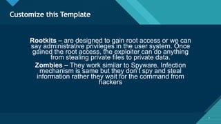Click to edit Master title style
9
Customize this Template
9
Rootkits – are designed to gain root access or we can
say administrative privileges in the user system. Once
gained the root access, the exploiter can do anything
from stealing private files to private data.
Zombies – They work similar to Spyware. Infection
mechanism is same but they don’t spy and steal
information rather they wait for the command from
hackers
 