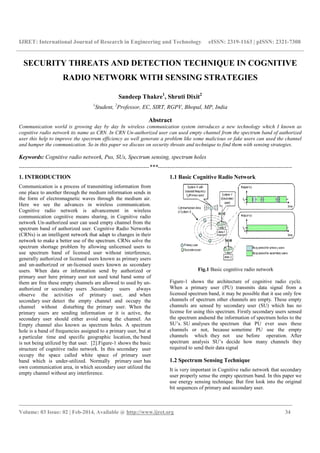 IJRET: International Journal of Research in Engineering and Technology
_______________________________________________________________________________________
Volume: 03 Issue: 02 | Feb-2014, Available @
SECURITY THREATS AND DETECTION TECHNIQUE IN COGNITIVE
RADIO NETWORK WITH SENSING STRATEGIES
1
Student,
Communication world is growing day by day In wire
cognitive radio network its name as CRN. In CRN Un
user this help to improve the spectrum efficiency as well generate a problem like some malicious or fake users can used the channel
and hamper the communication. So in this paper we discuss on security threats and technique to find them with sensing strategies
Keywords: Cognitive radio network, Pus, SUs,
--------------------------------------------------------------------
1. INTRODUCTION
Communication is a process of transmitting information from
one place to another through the medium information sends in
the form of electromagnetic waves through the medium air.
Here we see the advances in wireless communication.
Cognitive radio network is advancement in wireless
communication cognitive means sharing, in Cognitive rad
network Un-authorized user can used empty channel from the
spectrum band of authorized user. Cognitive Radio
(CRNs) is an intelligent network that adapt to changes in their
network to make a better use of the spectrum. CRNs solve the
spectrum shortage problem by allowing unlicensed users to
use spectrum band of licensed user without
generally authorized or licensed users known as primary users
and un-authorized or un-licensed users known as secondary
users. When data or information send by authorized or
primary user here primary user not used total band some of
them are free these empty channels are allowed to used by un
authorized or secondary users .Secondary
observe the activities of primary user, and when
secondary user detect the empty channel and occupy the
channel without disturbing the primary user. When the
primary users are sending information or it is active, the
secondary user should either avoid using the channel. An
Empty channel also known as spectrum holes. A spectrum
hole is a band of frequencies assigned to a primary user, but at
a particular time and specific geographic location, the band
is not being utilized by that user. [2].Figure-
structure of cognitive radio network. In this secondary user
occupy the space called white space of primary user
band which is under-utilized. Normally primary user has
own communication area, in which secondary user utilized the
empty channel without any interference.
arch in Engineering and Technology eISSN: 2319
_______________________________________________________________________________________
2014, Available @ http://www.ijret.org
SECURITY THREATS AND DETECTION TECHNIQUE IN COGNITIVE
RADIO NETWORK WITH SENSING STRATEGIES
Sandeep Thakre1
, Shruti Dixit2
tudent, 2
Professor, EC, SIRT, RGPV, Bhopal, MP, India
Abstract
ommunication world is growing day by day In wireless communication system introduces a new technology which I known as
cognitive radio network its name as CRN. In CRN Un-authorized user can used empty channel from the spectrum band of authorized
spectrum efficiency as well generate a problem like some malicious or fake users can used the channel
o in this paper we discuss on security threats and technique to find them with sensing strategies
Pus, SUs, Spectrum sensing, spectrum holes
--------------------------------------------------------------------***----------------------------------------------------------------------
Communication is a process of transmitting information from
through the medium information sends in
the form of electromagnetic waves through the medium air.
the advances in wireless communication.
Cognitive radio network is advancement in wireless
communication cognitive means sharing, in Cognitive radio
authorized user can used empty channel from the
spectrum band of authorized user. Cognitive Radio Networks
that adapt to changes in their
network to make a better use of the spectrum. CRNs solve the
spectrum shortage problem by allowing unlicensed users to
without interference,
or licensed users known as primary users
licensed users known as secondary
. When data or information send by authorized or
primary user here primary user not used total band some of
them are free these empty channels are allowed to used by un-
.Secondary users always
observe the activities of primary user, and when
secondary user detect the empty channel and occupy the
channel without disturbing the primary user. When the
primary users are sending information or it is active, the
y user should either avoid using the channel. An
Empty channel also known as spectrum holes. A spectrum
hole is a band of frequencies assigned to a primary user, but at
a particular time and specific geographic location, the band
-1 shows the basic
structure of cognitive radio network. In this secondary user
occupy the space called white space of primary user
utilized. Normally primary user has
in which secondary user utilized the
1.1 Basic Cognitive Radio Network
Fig.1 Basic cognitive radio network
Figure-1 shows the architecture of
When a primary user (PU) transmits data
licensed spectrum band, it may be possible t
channels of spectrum other channels are empty
channels are sensed by secondary user (SU) which has no
license for using this spectrum. Firstly secondary users sensed
the spectrum andsend the information of spectrum holes to the
SU’s. SU analyses the spectrum that PU ever uses these
channels or not, because sometime PU us
channels which they not use before operation. After
spectrum analysis SU’s decide how
required to send their data signal
1.2 Spectrum Sensing Technique
It is very important in Cognitive radio network that secondary
user properly sense the empty spectrum band. In this paper we
use energy sensing technique.
bit sequences of primary and secondary user.
eISSN: 2319-1163 | pISSN: 2321-7308
_______________________________________________________________________________________
34
SECURITY THREATS AND DETECTION TECHNIQUE IN COGNITIVE
RADIO NETWORK WITH SENSING STRATEGIES
, Bhopal, MP, India
introduces a new technology which I known as
authorized user can used empty channel from the spectrum band of authorized
spectrum efficiency as well generate a problem like some malicious or fake users can used the channel
o in this paper we discuss on security threats and technique to find them with sensing strategies.
----------------------------------------------------------------------
Basic Cognitive Radio Network
Basic cognitive radio network
shows the architecture of cognitive radio cycle.
When a primary user (PU) transmits data signal from a
licensed spectrum band, it may be possible that it use only few
other channels are empty. These empty
channels are sensed by secondary user (SU) which has no
license for using this spectrum. Firstly secondary users sensed
information of spectrum holes to the
SU’s. SU analyses the spectrum that PU ever uses these
channels or not, because sometime PU use the empty
not use before operation. After
SU’s decide how many channels they
required to send their data signal
ctrum Sensing Technique
It is very important in Cognitive radio network that secondary
user properly sense the empty spectrum band. In this paper we
use energy sensing technique. But first look into the original
bit sequences of primary and secondary user.
 