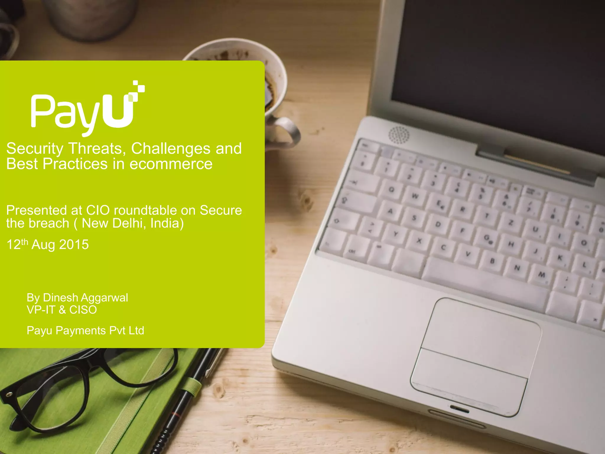 Security Threats, Challenges and
Best Practices in ecommerce
Presented at CIO roundtable on Secure
the breach ( New Delhi, India)
12th Aug 2015
By Dinesh Aggarwal
VP-IT & CISO
Payu Payments Pvt Ltd
 