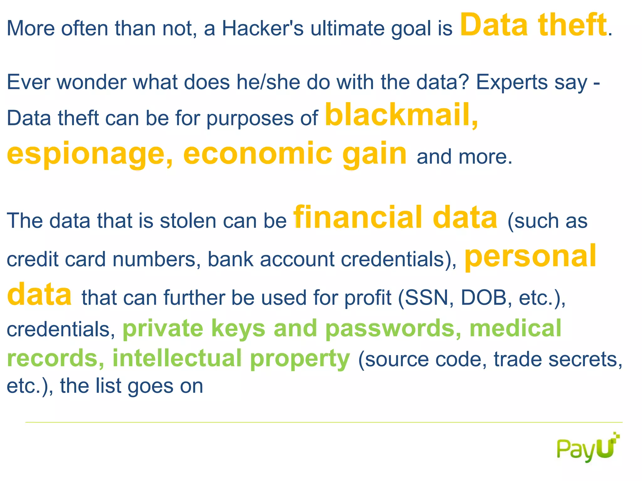 More often than not, a Hacker's ultimate goal is Data theft.
Ever wonder what does he/she do with the data? Experts say -
Data theft can be for purposes of blackmail,
espionage, economic gain and more.
The data that is stolen can be financial data (such as
credit card numbers, bank account credentials), personal
data that can further be used for profit (SSN, DOB, etc.),
credentials, private keys and passwords, medical
records, intellectual property (source code, trade secrets,
etc.), the list goes on
 
