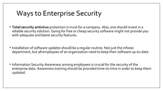 Ways to Enterprise Security
• Total security antivirus protection is must for a company. Also, one should invest in a
reliable security solution. Going for free or cheap security software might not provide you
with adequate and latest security features.
• Installation of software updates should be a regular routine. Not just the infosec
department, but all employees of an organization need to keep their software up-to-date.
• Information Security Awareness among employees is crucial for the security of the
enterprise data. Awareness training should be provided time-to-time in order to keep them
updated.
 