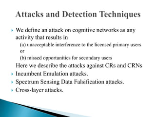  We define an attack on cognitive networks as any
activity that results in
(a) unacceptable interference to the licensed primary users
or
(b) missed opportunities for secondary users
Here we describe the attacks against CRs and CRNs
 Incumbent Emulation attacks.
 Spectrum Sensing Data Falsification attacks.
 Cross-layer attacks.
 