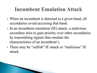  When an incumbent is detected in a given band, all
secondaries avoid accessing that band.
 In an incumbent emulation (IE) attack, a malicious
secondary tries to gain priority over other secondaries
by transmitting signals that emulate the
characteristics of an incumbent’s.
 There may be “selfish” IE attack or “malicious” IE
attack.
 