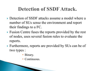  Detection of SSDF attacks assume a model where a
number of SUs sense the environment and report
their findings to a FC.
 Fusion Centre fuses the reports provided by the rest
of nodes, uses several fusion rules to evaluate the
reports.
 Furthermore, reports are provided by SUs can be of
two types :
• Binary.
• Continuous.
 