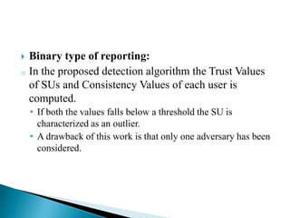  Binary type of reporting:
o In the proposed detection algorithm the Trust Values
of SUs and Consistency Values of each user is
computed.
• If both the values falls below a threshold the SU is
characterized as an outlier.
• A drawback of this work is that only one adversary has been
considered.
 