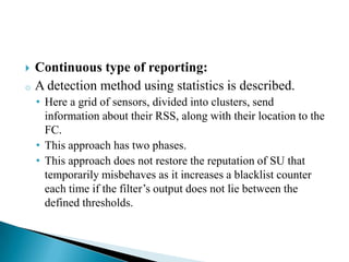  Continuous type of reporting:
o A detection method using statistics is described.
• Here a grid of sensors, divided into clusters, send
information about their RSS, along with their location to the
FC.
• This approach has two phases.
• This approach does not restore the reputation of SU that
temporarily misbehaves as it increases a blacklist counter
each time if the filter’s output does not lie between the
defined thresholds.
 