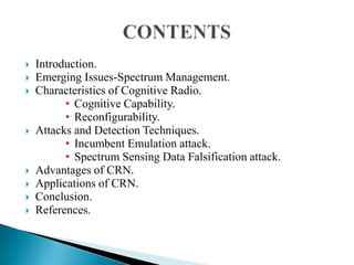  Introduction.
 Emerging Issues-Spectrum Management.
 Characteristics of Cognitive Radio.
• Cognitive Capability.
• Reconfigurability.
 Attacks and Detection Techniques.
• Incumbent Emulation attack.
• Spectrum Sensing Data Falsification attack.
 Advantages of CRN.
 Applications of CRN.
 Conclusion.
 References.
 
