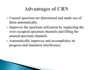  Unused spectrum are determined and made use of
them automatically.
 Improves the spectrum utilization by neglecting the
over occupied spectrum channels and filling the
unused spectrum channels
 Automatically improves and accomplishes its
progress and minimize interference.
 