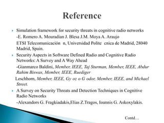  Simulation framework for security threats in cognitive radio networks
-E. Romero A. Mouradian J. Blesa J.M. Moya A. Araujo
ETSI Telecomunicación n, Universidad Polite cnica de Madrid, 28040
Madrid, Spain.
 Security Aspects in Software Defined Radio and Cognitive Radio
Networks: A Survey and A Way Ahead
-Gianmarco Baldini, Member, IEEE, Taj Sturman, Member, IEEE, Abdur
Rahim Biswas, Member, IEEE, Ruediger
Leschhorn, Member, IEEE, Gy oz o G odor, Member, IEEE, and Michael
Street.
 A Survey on Security Threats and Detection Techniques in Cognitive
Radio Networks
-Alexandors G. Fragkiadakis,Elias Z.Tragos, Ioannis G. Askoxylakis.
Contd…
 