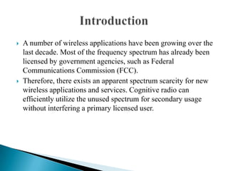  A number of wireless applications have been growing over the
last decade. Most of the frequency spectrum has already been
licensed by government agencies, such as Federal
Communications Commission (FCC).
 Therefore, there exists an apparent spectrum scarcity for new
wireless applications and services. Cognitive radio can
efficiently utilize the unused spectrum for secondary usage
without interfering a primary licensed user.
 