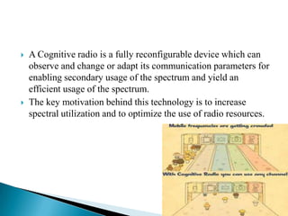  A Cognitive radio is a fully reconfigurable device which can
observe and change or adapt its communication parameters for
enabling secondary usage of the spectrum and yield an
efficient usage of the spectrum.
 The key motivation behind this technology is to increase
spectral utilization and to optimize the use of radio resources.
 