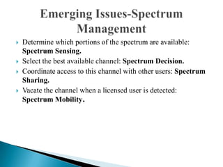  Determine which portions of the spectrum are available:
Spectrum Sensing.
 Select the best available channel: Spectrum Decision.
 Coordinate access to this channel with other users: Spectrum
Sharing.
 Vacate the channel when a licensed user is detected:
Spectrum Mobility.
 