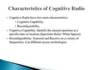  Cognitive Radio have two main characteristics:
• Cognitive Capability.
• Reconfigurability.
 Cognitive Capability: Identify the unused spectrum at a
specific time or location (Spectrum Holes/ White Spaces)
 Reconfigurability: Transmit and Receive on a variety of
frequencies. Use different access technologies.
 