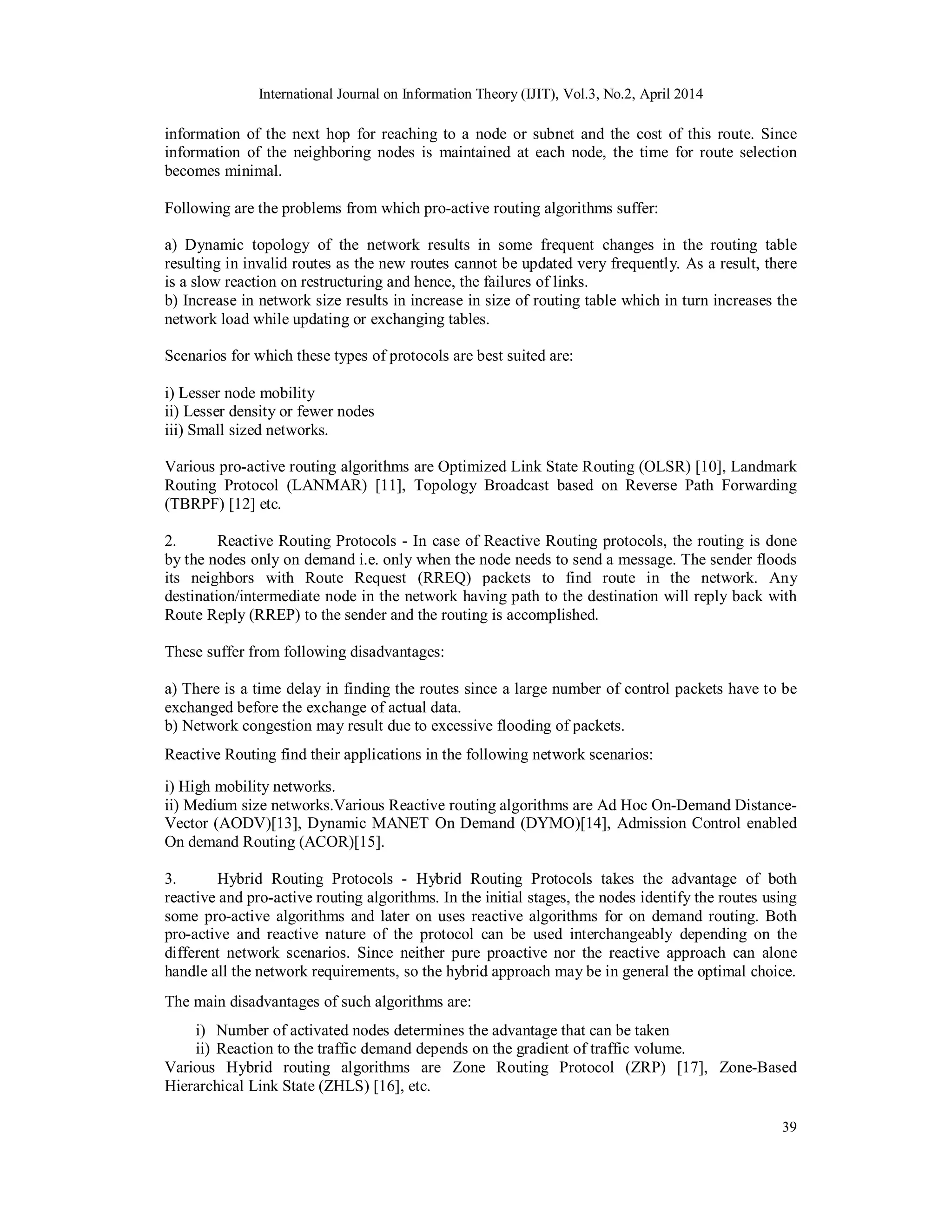 International Journal on Information Theory (IJIT), Vol.3, No.2, April 2014
39
information of the next hop for reaching to a node or subnet and the cost of this route. Since
information of the neighboring nodes is maintained at each node, the time for route selection
becomes minimal.
Following are the problems from which pro-active routing algorithms suffer:
a) Dynamic topology of the network results in some frequent changes in the routing table
resulting in invalid routes as the new routes cannot be updated very frequently. As a result, there
is a slow reaction on restructuring and hence, the failures of links.
b) Increase in network size results in increase in size of routing table which in turn increases the
network load while updating or exchanging tables.
Scenarios for which these types of protocols are best suited are:
i) Lesser node mobility
ii) Lesser density or fewer nodes
iii) Small sized networks.
Various pro-active routing algorithms are Optimized Link State Routing (OLSR) [10], Landmark
Routing Protocol (LANMAR) [11], Topology Broadcast based on Reverse Path Forwarding
(TBRPF) [12] etc.
2. Reactive Routing Protocols - In case of Reactive Routing protocols, the routing is done
by the nodes only on demand i.e. only when the node needs to send a message. The sender floods
its neighbors with Route Request (RREQ) packets to find route in the network. Any
destination/intermediate node in the network having path to the destination will reply back with
Route Reply (RREP) to the sender and the routing is accomplished.
These suffer from following disadvantages:
a) There is a time delay in finding the routes since a large number of control packets have to be
exchanged before the exchange of actual data.
b) Network congestion may result due to excessive flooding of packets.
Reactive Routing find their applications in the following network scenarios:
i) High mobility networks.
ii) Medium size networks.Various Reactive routing algorithms are Ad Hoc On-Demand Distance-
Vector (AODV)[13], Dynamic MANET On Demand (DYMO)[14], Admission Control enabled
On demand Routing (ACOR)[15].
3. Hybrid Routing Protocols - Hybrid Routing Protocols takes the advantage of both
reactive and pro-active routing algorithms. In the initial stages, the nodes identify the routes using
some pro-active algorithms and later on uses reactive algorithms for on demand routing. Both
pro-active and reactive nature of the protocol can be used interchangeably depending on the
different network scenarios. Since neither pure proactive nor the reactive approach can alone
handle all the network requirements, so the hybrid approach may be in general the optimal choice.
The main disadvantages of such algorithms are:
i) Number of activated nodes determines the advantage that can be taken
ii) Reaction to the traffic demand depends on the gradient of traffic volume.
Various Hybrid routing algorithms are Zone Routing Protocol (ZRP) [17], Zone-Based
Hierarchical Link State (ZHLS) [16], etc.
 