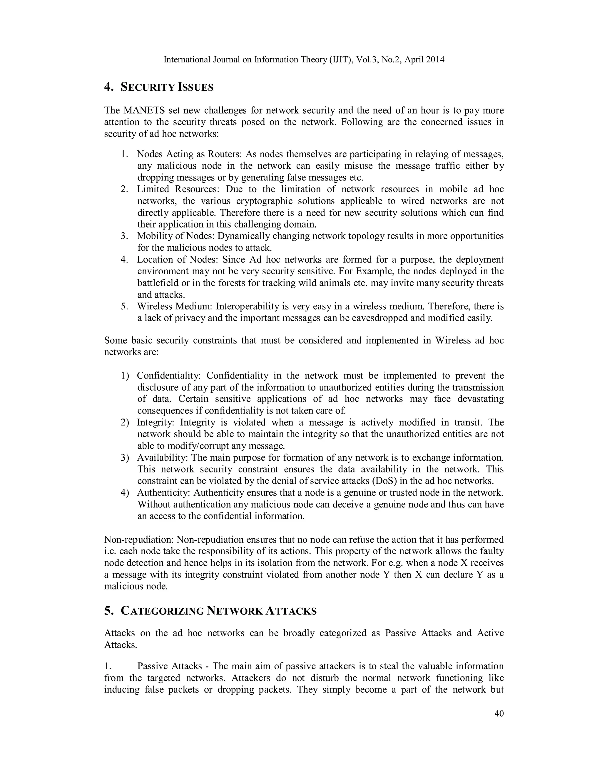 International Journal on Information Theory (IJIT), Vol.3, No.2, April 2014
40
4. SECURITY ISSUES
The MANETS set new challenges for network security and the need of an hour is to pay more
attention to the security threats posed on the network. Following are the concerned issues in
security of ad hoc networks:
1. Nodes Acting as Routers: As nodes themselves are participating in relaying of messages,
any malicious node in the network can easily misuse the message traffic either by
dropping messages or by generating false messages etc.
2. Limited Resources: Due to the limitation of network resources in mobile ad hoc
networks, the various cryptographic solutions applicable to wired networks are not
directly applicable. Therefore there is a need for new security solutions which can find
their application in this challenging domain.
3. Mobility of Nodes: Dynamically changing network topology results in more opportunities
for the malicious nodes to attack.
4. Location of Nodes: Since Ad hoc networks are formed for a purpose, the deployment
environment may not be very security sensitive. For Example, the nodes deployed in the
battlefield or in the forests for tracking wild animals etc. may invite many security threats
and attacks.
5. Wireless Medium: Interoperability is very easy in a wireless medium. Therefore, there is
a lack of privacy and the important messages can be eavesdropped and modified easily.
Some basic security constraints that must be considered and implemented in Wireless ad hoc
networks are:
1) Confidentiality: Confidentiality in the network must be implemented to prevent the
disclosure of any part of the information to unauthorized entities during the transmission
of data. Certain sensitive applications of ad hoc networks may face devastating
consequences if confidentiality is not taken care of.
2) Integrity: Integrity is violated when a message is actively modified in transit. The
network should be able to maintain the integrity so that the unauthorized entities are not
able to modify/corrupt any message.
3) Availability: The main purpose for formation of any network is to exchange information.
This network security constraint ensures the data availability in the network. This
constraint can be violated by the denial of service attacks (DoS) in the ad hoc networks.
4) Authenticity: Authenticity ensures that a node is a genuine or trusted node in the network.
Without authentication any malicious node can deceive a genuine node and thus can have
an access to the confidential information.
Non-repudiation: Non-repudiation ensures that no node can refuse the action that it has performed
i.e. each node take the responsibility of its actions. This property of the network allows the faulty
node detection and hence helps in its isolation from the network. For e.g. when a node X receives
a message with its integrity constraint violated from another node Y then X can declare Y as a
malicious node.
5. CATEGORIZING NETWORK ATTACKS
Attacks on the ad hoc networks can be broadly categorized as Passive Attacks and Active
Attacks.
1. Passive Attacks - The main aim of passive attackers is to steal the valuable information
from the targeted networks. Attackers do not disturb the normal network functioning like
inducing false packets or dropping packets. They simply become a part of the network but
 