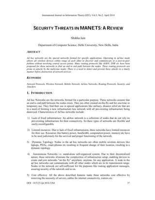 International Journal on Information Theory (IJIT), Vol.3, No.2, April 2014
DOI : 10.5121/ijit.2014.3204 37
SECURITY THREATS IN MANETS: A REVIEW
Shikha Jain
Department of Computer Science, Delhi University, New Delhi, India
ABSTRACT
Ad hoc networks are the special networks formed for specific applications. Operating in ad-hoc mode
allows all wireless devices within range of each other to discover and communicate in a peer-to-peer
fashion without involving central access points. Many routing protocols like AODV, DSR etc have been
proposed for these networks to find an end to end path between the nodes. These routing protocols are
prone to attacks by the malicious nodes. There is a need to detect and prevent these attacks in a timely
manner before destruction of network services.
KEYWORDS
Network Protocols, Wireless Network, Mobile Network, Ad-hoc Networks, Routing Protocols, Security, and
Attackers.
1. INTRODUCTION
Ad hoc Networks are the networks formed for a particular purpose. These networks assume that
an end to end path between the nodes exists. They are often created on-the-fly and for one-time or
temporary use. They find their use in special applications like military, disaster relief etc that are
in a need of forming a new infrastructure less network with all pre-existing infrastructure being
destroyed. Characteristics of Ad hoc networks include:
1) Lack of fixed infrastructure: An ad-hoc network is a collection of nodes that do not rely on
pre-existing infrastructure for their connectivity. So these types of networks are flexible and
easily reconfigurable.
2) Limited resources: Due to lack of fixed infrastructures, these networks have limited resources
for their use. Resources like battery power, bandwidth, computation power, memory etc have
to be used judiciously for the survival and proper functioning of the network.
3) Dynamic Topology: Nodes in the ad hoc networks are often mobile wireless devices like
laptops, PDAs, smart-phones etc resulting in frequent change of their location, resulting in a
dynamic topology.
4) Autonomous Networks i.e. stand-alone self-organized system: Due to their decentralized
nature, these networks eliminate the complexities of infrastructure setup, enabling devices to
create and join networks "on the fly" anywhere, anytime, for any application. A node in the
ad hoc networks can communicate with all other nodes which are in its transmission range.
Nodes in the network are self-sufficient for the purposes like routing application messages,
assuring security of the network and so on.
5) Cost effective: All the above described features make these networks cost effective by
removing the necessity of servers, cables for internet connectivity, routers etc.
 