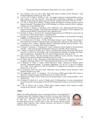 International Journal on Information Theory (IJIT), Vol.3, No.2, April 2014
50
[7] M.A. Shurman, S.M. Yoo, and S. Park, “Black Hole Attack in Mobile Ad Hoc Networks,” ACM
Southeast Regional Conference, pp. 96-97, 2004.
[8] J. CAI, P. YI, J. CHEN, Z. WANG, N. LIU, “An Adaptive Approach to Detecting Black and Gray
Hole Attacks in Ad Hoc Network,” 2010 24th IEEE International Conference on Advanced
Information Networking and Applications (AINA),Perth, Australia, April 20-23, 2010, pp.775- 780,.
[9] Y.C. Hu, A. Perrig and D. Johnson, “Rushing Attacks and Defense in Wireless Ad Hoc Network
Routing Protocols,” Proceedings of the ACM Workshop on Wireless Security (WiSe), SanDiego,
California, pp. 30-40, September 2003.
[10] T.H. Clausen, G. Hansen, L. Christensen, and G. Behrmann, “The Optimized Link State Routing
Protocol, Evaluation Through Experiments and Simulation,” Proceedings of IEEE Symposium on
Wireless Personal Mobile Communications 2001, September 2001.
[11] M. Gerla, X. Hong, L. Ma and G. Pei, “Landmark Routing Protocol (LANMAR) for Large Scale Ad
Hoc Networks,” IETF Internet Draft,v.5, November 2002.
[12] R. Ogier, F. Templin and M. Lewis, “Topology Dissemination Based on Reverse-Path Forwarding
(TBRPF),” IETF Internet Draft, v.11, October 2003.
[13] C. E. Perkins and E. M. Royer, “Ad Hoc On-Demand Distance Vector Routing,” Proceedings of
IEEE Workshop on Mobile Computing Systems and Applications 1999, pp. 90-100, February 1999.
[14] I. Chakeres and C. Perkins, “Dynamic MANET On-demand (DYMO) Routing Protocol,” IETF
Internet Draft, v.15, November 2008, (Work in Progress).
[15] N. Kettaf, A. Abouaissa, T. Vuduong and P. Lorenz,”Admission Control enabled on demand Routing
(ACOR),” – http://tools.ietf.org/html/draft-kettaf-manet-acor, July 2006, (Work in progress).
[16] T. Hamma, T. Katoh, B. B. Bista, and T. Takata, “An efﬁcient zhls routing protocol for mobile ad hoc
networks,” in DEXA ’06: Proceedings of the 17th International Conference on Database and Expert
Systems Applications. Washington, DC, USA: IEEE Computer Society, 2006, pp. 66–70.
[17] Haas and M. Perlman, "The Zone Routing Protocol (ZRP) for ad hoc networks," Internet draft,
Mobile Ad-Hoc Network (MANET) Working Group, IETF (1998).
[18] M. Sarkar, and B. D. Roy. "Prevention of sleep deprivation attacks using clustering." Electronics
Computer Technology (ICECT), 2011 3rd International Conference on. Vol. 5. IEEE, 2011.
[19] T. Bhattasali, R. Chaki, S. Sanyal, “Sleep Deprivation Attack Detection In Wireless Sensor
Network”, International Journal of Computer Applications, Vol. 40, No. 15, pp.19-25, February
2012, ISBN: 978-93- 80866-55-8, DOI:10.5120/5056-7374, published by Foundation of Computer
Science, New York, USA.
[20] M. Al-Shurman, S-M. Yoo, and S. Park, “Black Hole Attack in Mobile Ad Hoc Networks,” ACM
Southeast Regional Conf. 2004.
[21] M. Umaparvathi, and D. K. Varughese. "Two Tier Secure AODV against Black Hole Attack in
MANETs," European Journal of Scientific Research 72.3 (2012): 369-382.
[22] Manel Guerrero Zapata. (2001) ‘Secure ad hoc on-demand distance vector routing (SAODV)’ –IETF
MANET List.
[23] K. Sanzgiri, B. Dahill, B. N. Levine, C. Shields, and E. M. Belding-Royer. A secure routing protocol
for ad hoc networks. In Proceedings of the 10th IEEE International Conference on Network Protocols,
2002.
[24] Y. Hu, D. Johnson, and A. Perrig, “SEAD: Secure efficient distance vector routing for mobile
wireless ad hoc networks”, Ad Hoc Networks, 2003.
Author
Shikha Jain (shikhaa_88@yahoo.com) is an Assistant Professor in the Department of
Computer Science, BR Ambedkar College of the Delhi University, India. Shikha Jain
received her B.Sc. degree (First Class Hons.) in Physics from Delhi University, India
in 2008 and the M.Sc. degree from the Institute of Informatics and
Communication,University of Delhi, India in 2010. Her research Interests include
Cognitive Radio Networks, Delay Tolerant Networks, and Security in Wireless
Networks and Ad hoc Networks.
 