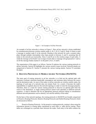 International Journal on Information Theory (IJIT), Vol.3, No.2, April 2014
38
Figure 1 : An Example of Ad Hoc Networks
An example of ad hoc networks is shown in Figure.1. Here ad hoc network is being established
by communication between wireless mobile nodes A, B, C, D, E, F and G. Node A wants to send
a message to another node E in the network. Routing in the network for such a scenario takes
place through multiple intermediate relay hops present in between A and E, assuming that all
nodes in the network are trustworthy. Since A and B are in the wireless range of each other, A
sends the message to B, B and C are in range of each other so message will get passed to C and so
on till the message finally reaches E via the path A, B, C, G and E.
The organization of this paper is as follows. Section II explores the various routing protocols in
ad-hoc networks. Section III highlights the various security issues involved. Network attacks are
categorized in Section IV. Section V presents the various routing attacks. Section VI concludes
the paper.
2. ROUTING PROTOCOLS IN MOBILE AD-HOC NETWORKS (MANETS)
The main goal of routing protocols in ad hoc networks is to find out the optimal path with
minimum overhead, minimum bandwidth consumption and minimum delay between the source
and the destination node. As most of the nodes in ad hoc networks are wireless mobile nodes, the
topology of such type of a network does not remain fixed. As a result, it becomes the node's
responsibility to regularly discover the network topology in order to route the messages properly.
Therefore, there is a need for various routing protocols to discover an optimal path from the
source to the destination. A single routing protocol cannot work optimally in different network
scenarios. A need is therefore felt for an appropriate protocol selection taking in consideration
different network parameters such as density, size and the mobility of the nodes.
On the basis of the network topology, the routing protocols in MANETS are broadly categorized
as Proactive Routing Protocols, Reactive Routing Protocols and Hybrid Routing Protocols which
are discussed as follows:
1. Proactive Routing Protocols - In the proactive routing protocols, routing is done using the
information present in routing tables maintained at each node i.e. table driven routing. These
tables are exchanged on a periodic basis between the nodes. Each entry in the table contains the
 