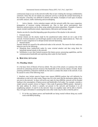 International Journal on Information Theory (IJIT), Vol.3, No.2, April 2014
41
continuously keeps an eye on the network traffic thus in turn violating the message confidentiality
constraint. Since they do not initiate any malicious activity to disrupt the normal functioning of
the network, it becomes very difficult to identify such attacks. Examples of such types of attacks
are traffic analysis, traffic monitoring and eavesdropping.
2. Active Attacks - Active attackers tamper with the network traffic like cause congestion,
propagation of incorrect routing information etc. Due to their active participation, their
detection and prevention can be done using suitable prevention algorithms. Examples of passive
attacks include modification attack, impersonation, fabrication and message replay.
Attacks can also be classified depending upon the position of the attacker in the network.
1 External attacks
External Attacks are the attacks made by the unauthorized nodes which are not a part of the
network. External attackers can flood bogus packets in the network, impersonation etc. Their aim
can be to cause congestion or to disrupt normal network functioning.
2 Internal attacks
Internal Attacks are caused by the authorized nodes in the network. The reason for their malicious
behavior may be the following:
a) Hijacking those (authorized) nodes by some external attacker and then using them for
launching internal attacks in the network.
b) Selfishness to save their limited resources like battery power, processing capabilities, and the
communication bandwidth and exploiting other nodes for their benefit.
6. ROUTING ATTACKS
5.1. Flooding Attack
It is the basic form of Denial of Service (DoS). The aim of this attack is to paralyze the whole
network by exhausting network resources like bandwidth of the network, battery of nodes. Radio
jamming and battery exhaustion methods are the tools to conduct this attack in the network. It can
be caused in some of the following ways:
1. Attackers may initiate massive bogus route request (RREQ) packets that will definitely be
rebroadcast on and on by other nodes. Bogus may be in the sense that the destination address does
not exist in the network. As there will not be any reply for these RREQs, network will be flooded
leading to the consumption of battery power and bandwidth of all nodes. For example, consider a
simple network scenario shown in Figure 2. Here node D generates RREQ packets destined to
the node address H, which is actually not present in the network and broadcast it to all
neighboring nodes(C, G and E) in the network. Since no neighbor node will be able to find H,
they will again rebroadcast it assuming that some other nodes may be able to find the path to
1. H. In this way battery power and bandwidth are being wasted without doing any useful
work with RREQ flooding.
 