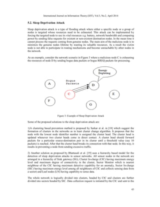 International Journal on Information Theory (IJIT), Vol.3, No.2, April 2014
43
5.2. Sleep Deprivation Attack
Sleep deprivation attack is a type of flooding attack where either a specific node or a group of
nodes is targeted whose resources need to be exhausted. This attack can be implemented by
forcing the targeted node to use its vital resources e.g. battery, network bandwidth and computing
power by sending false requests for existent or non-existent destination nodes. In the mean time it
cannot process the requests coming from genuine nodes. The main aim of the malicious node is to
minimize the genuine nodes lifetime by wasting its valuable resources. As a result the victim
node is not able to participate in routing mechanisms and become unreachable by other nodes in
the network.
As an example, consider the network scenario in Figure 3 where a malicious node C is exhausting
the resources of node D by sending bogus data packets or bogus RREQ packets for processing.
Figure 3: Example of Sleep Deprivation Attack
Some of the proposed solutions to the sleep deprivation attack are:
1)A clustering based prevention method is proposed by Sarkar et al. in [18] which suggest the
formation of clusters in the networks as in least cluster change algorithm. It proposes that the
node with the lowest node identifier number is assigned the cluster head. The cluster head is
updated whenever two cluster heads come in direct contact. A cluster head should forward
packets for a particular source-destination pair in its cluster until a threshold value (say 10
packets) is reached. After that the cluster head breaks its connection with that node. In this way, it
results in preventing a node from sending excessive traffic.
2) Another solution as proposed by Bhattasali et al. [19] uses a hierarchy based model for the
detection of sleep deprivation attacks in sensor networks. All sensor nodes in the network are
arranged in a hierarchy of Sink gateway (SG), Cluster In-charge (CIC) having maximum energy
level and maximum degree of connectivity in the cluster, Sector Monitor which is nearest
neighbour of the CIC having maximum detective capability for an anomaly, Sector In-charge
(SIC) having maximum energy level among all neighbours of CIC and collects sensing data from
a sector) and Leaf nodes (LN) having capability to sense data.
The whole network is logically divided into clusters, headed by CIC and clusters are further
divided into sectors headed by SIC. Data collection request is initiated by the CIC and sent to the
 
