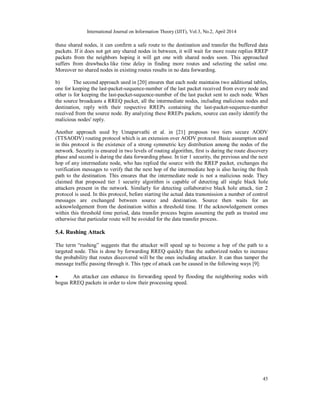 International Journal on Information Theory (IJIT), Vol.3, No.2, April 2014
45
these shared nodes, it can confirm a safe route to the destination and transfer the buffered data
packets. If it does not get any shared nodes in between, it will wait for more route replies RREP
packets from the neighbors hoping it will get one with shared nodes soon. This approached
suffers from drawbacks like time delay in finding more routes and selecting the safest one.
Moreover no shared nodes in existing routes results in no data forwarding.
b) The second approach used in [20] ensures that each node maintains two additional tables,
one for keeping the last-packet-sequence-number of the last packet received from every node and
other is for keeping the last-packet-sequence-number of the last packet sent to each node. When
the source broadcasts a RREQ packet, all the intermediate nodes, including malicious nodes and
destination, reply with their respective RREPs containing the last-packet-sequence-number
received from the source node. By analyzing these RREPs packets, source can easily identify the
malicious nodes' reply.
Another approach used by Umaparvathi et al. in [21] proposes two tiers secure AODV
(TTSAODV) routing protocol which is an extension over AODV protocol. Basic assumption used
in this protocol is the existence of a strong symmetric key distribution among the nodes of the
network. Security is ensured in two levels of routing algorithm, first is during the route discovery
phase and second is during the data forwarding phase. In tier 1 security, the previous and the next
hop of any intermediate node, who has replied the source with the RREP packet, exchanges the
verification messages to verify that the next hop of the intermediate hop is also having the fresh
path to the destination. This ensures that the intermediate node is not a malicious node. They
claimed that proposed tier 1 security algorithm is capable of detecting all single black hole
attackers present in the network. Similarly for detecting collaborative black hole attack, tier 2
protocol is used. In this protocol, before starting the actual data transmission a number of control
messages are exchanged between source and destination. Source then waits for an
acknowledgement from the destination within a threshold time. If the acknowledgement comes
within this threshold time period, data transfer process begins assuming the path as trusted one
otherwise that particular route will be avoided for the data transfer process.
5.4. Rushing Attack
The term “rushing” suggests that the attacker will speed up to become a hop of the path to a
targeted node. This is done by forwarding RREQ quickly than the authorized nodes to increase
the probability that routes discovered will be the ones including attacker. It can thus tamper the
message traffic passing through it. This type of attack can be caused in the following ways [9]:
 An attacker can enhance its forwarding speed by flooding the neighboring nodes with
bogus RREQ packets in order to slow their processing speed.
 