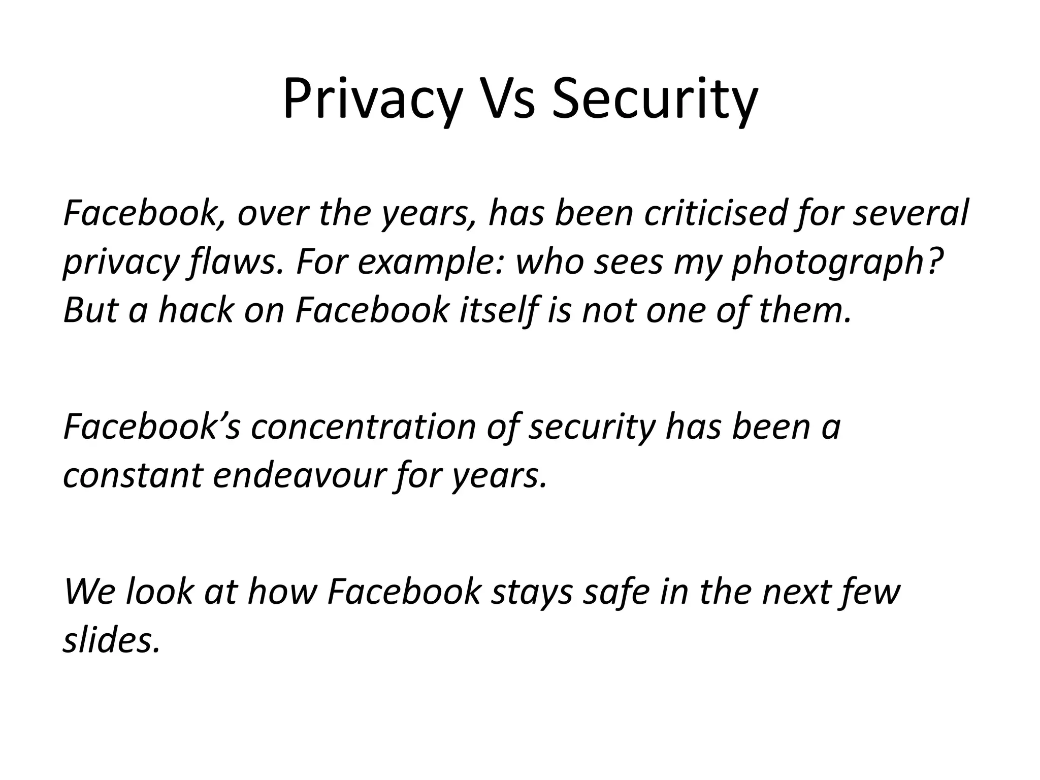 Privacy Vs Security 
Facebook, over the years, has been criticised for several 
privacy flaws. For example: who sees my photograph? 
But a hack on Facebook itself is not one of them. 
Facebook’s concentration of security has been a 
constant endeavour for years. 
We look at how Facebook stays safe in the next few 
slides. 
 