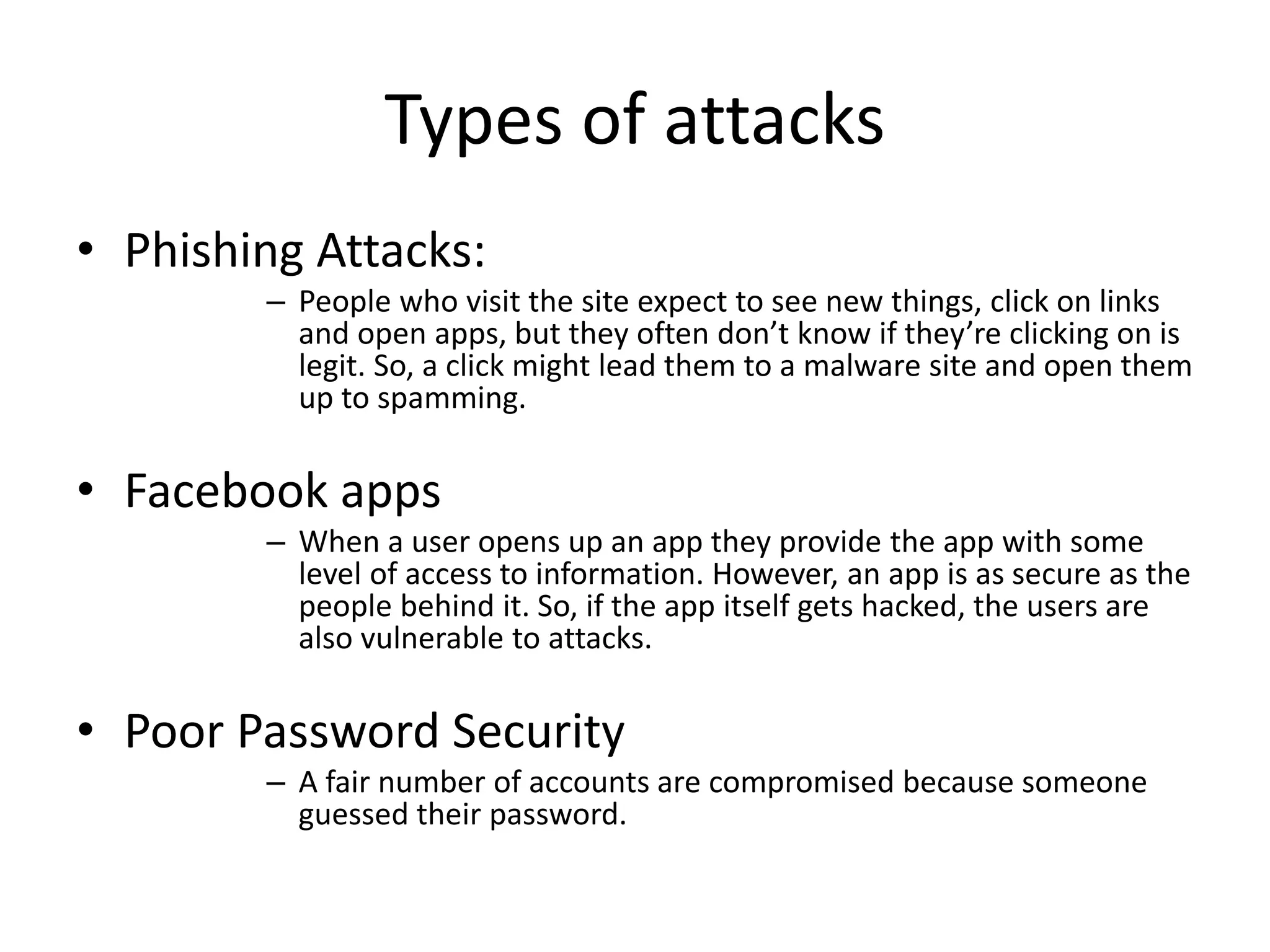 Types of attacks 
• Phishing Attacks: 
– People who visit the site expect to see new things, click on links 
and open apps, but they often don’t know if they’re clicking on is 
legit. So, a click might lead them to a malware site and open them 
up to spamming. 
• Facebook apps 
– When a user opens up an app they provide the app with some 
level of access to information. However, an app is as secure as the 
people behind it. So, if the app itself gets hacked, the users are 
also vulnerable to attacks. 
• Poor Password Security 
– A fair number of accounts are compromised because someone 
guessed their password. 
 
