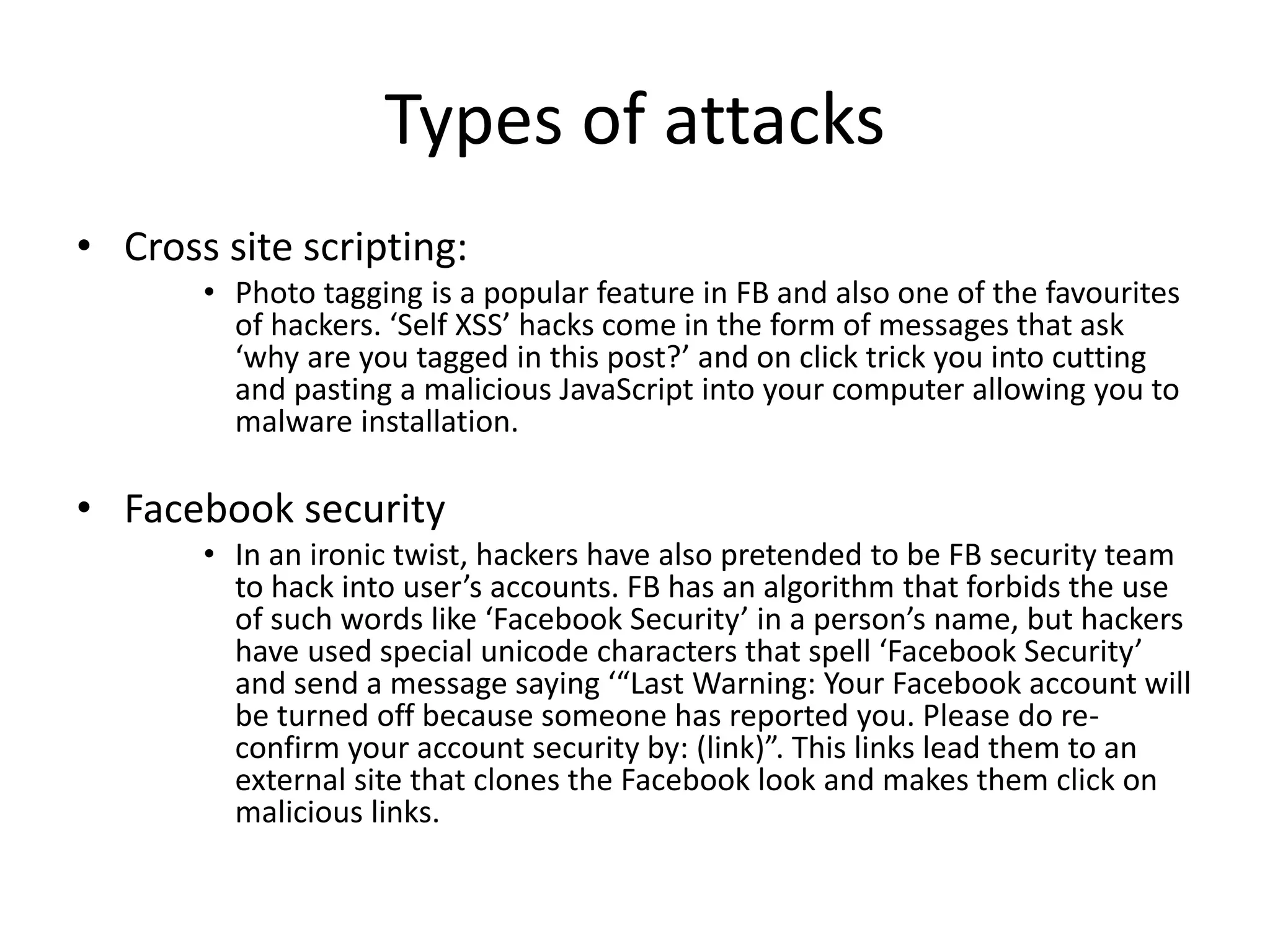 Types of attacks 
• Cross site scripting: 
• Photo tagging is a popular feature in FB and also one of the favourites 
of hackers. ‘Self XSS’ hacks come in the form of messages that ask 
‘why are you tagged in this post?’ and on click trick you into cutting 
and pasting a malicious JavaScript into your computer allowing you to 
malware installation. 
• Facebook security 
• In an ironic twist, hackers have also pretended to be FB security team 
to hack into user’s accounts. FB has an algorithm that forbids the use 
of such words like ‘Facebook Security’ in a person’s name, but hackers 
have used special unicode characters that spell ‘Facebook Security’ 
and send a message saying ‘“Last Warning: Your Facebook account will 
be turned off because someone has reported you. Please do re-confirm 
your account security by: (link)”. This links lead them to an 
external site that clones the Facebook look and makes them click on 
malicious links. 
 