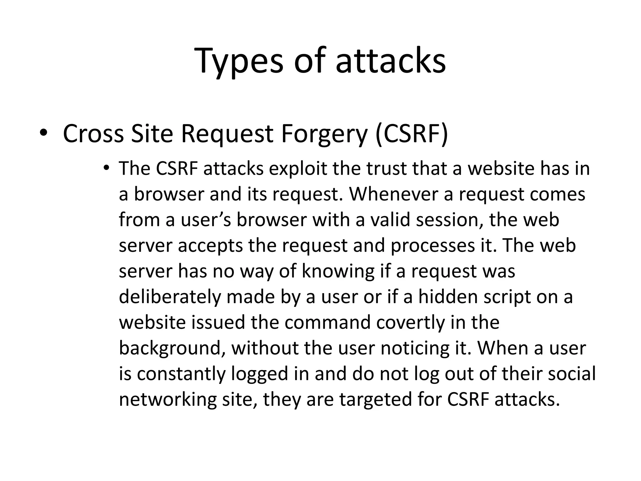 Types of attacks 
• Cross Site Request Forgery (CSRF) 
• The CSRF attacks exploit the trust that a website has in 
a browser and its request. Whenever a request comes 
from a user’s browser with a valid session, the web 
server accepts the request and processes it. The web 
server has no way of knowing if a request was 
deliberately made by a user or if a hidden script on a 
website issued the command covertly in the 
background, without the user noticing it. When a user 
is constantly logged in and do not log out of their social 
networking site, they are targeted for CSRF attacks. 
 