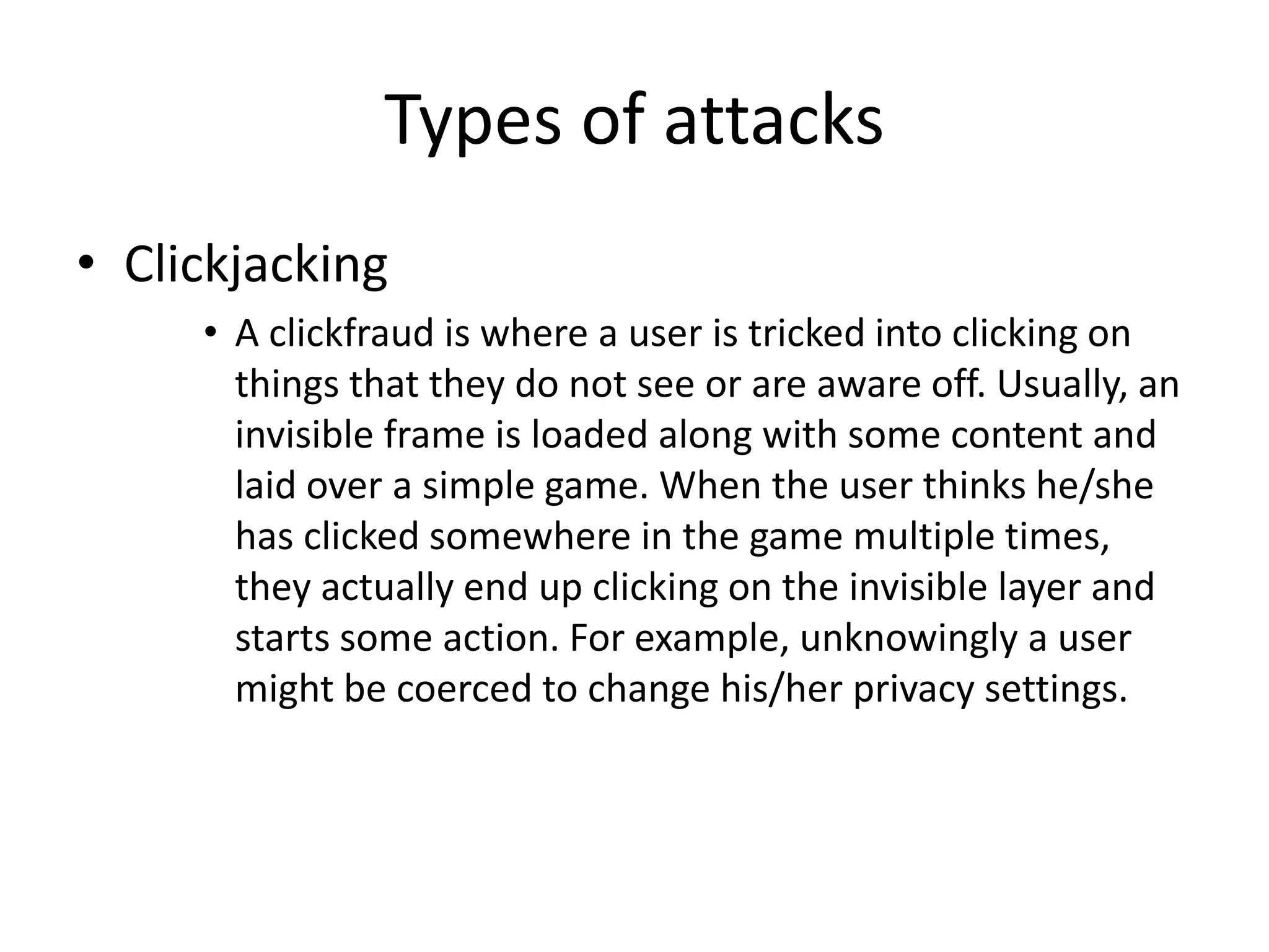 Types of attacks 
• Clickjacking 
• A clickfraud is where a user is tricked into clicking on 
things that they do not see or are aware off. Usually, an 
invisible frame is loaded along with some content and 
laid over a simple game. When the user thinks he/she 
has clicked somewhere in the game multiple times, 
they actually end up clicking on the invisible layer and 
starts some action. For example, unknowingly a user 
might be coerced to change his/her privacy settings. 
 