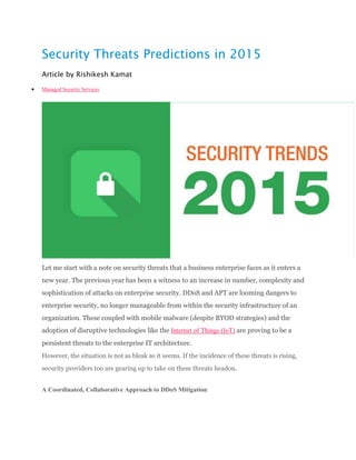 Security Threats Predictions in 2015
Article by Rishikesh Kamat
 Managed Security Services
Let me start with a note on security threats that a business enterprise faces as it enters a
new year. The previous year has been a witness to an increase in number, complexity and
sophistication of attacks on enterprise security. DDoS and APT are looming dangers to
enterprise security, no longer manageable from within the security infrastructure of an
organization. These coupled with mobile malware (despite BYOD strategies) and the
adoption of disruptive technologies like the Internet of Things (IoT) are proving to be a
persistent threats to the enterprise IT architecture.
However, the situation is not as bleak as it seems. If the incidence of these threats is rising,
security providers too are gearing up to take on these threats headon.
A Coordinated, Collaborative Approach to DDoS Mitigation
 