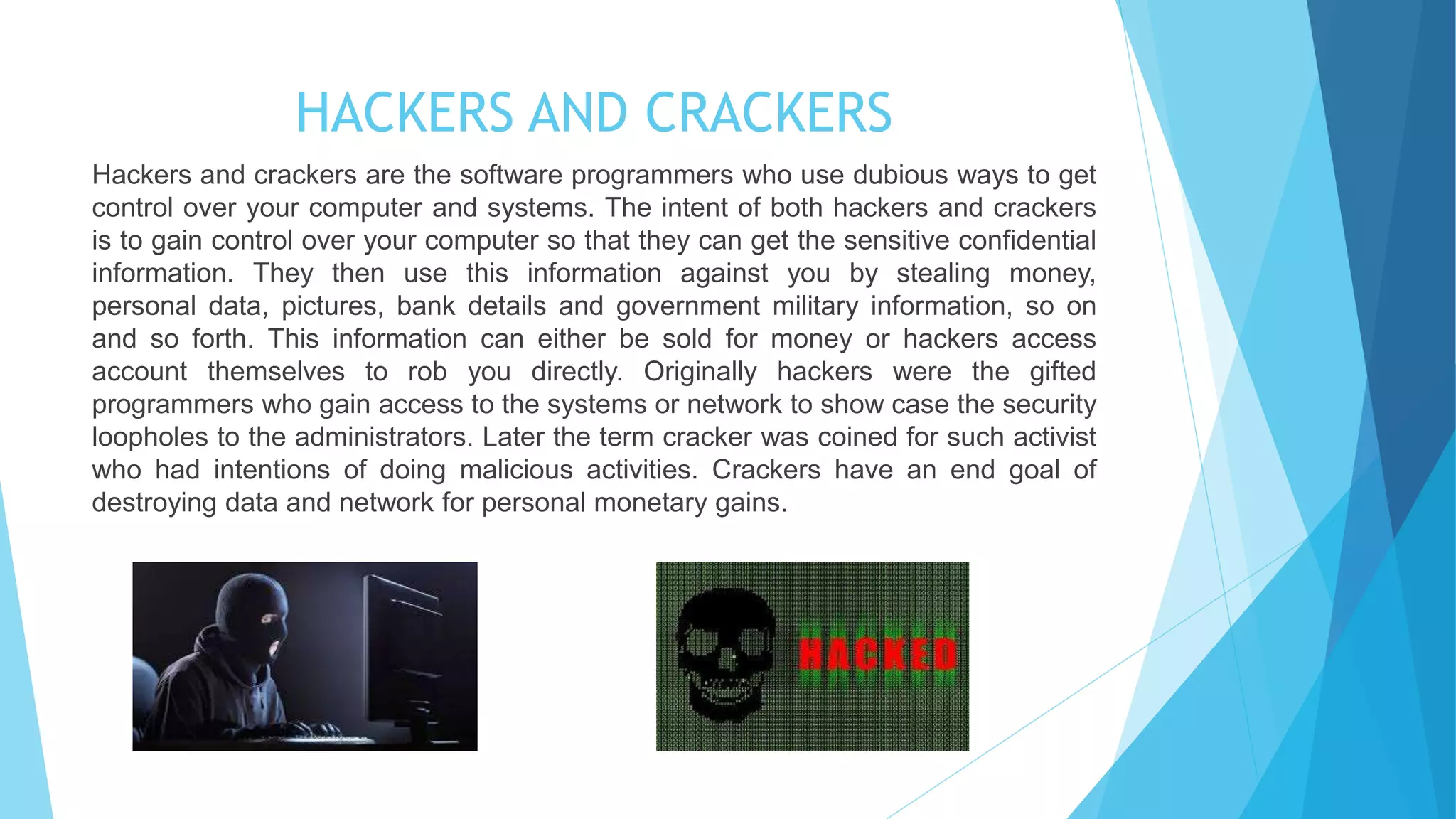 HACKERS AND CRACKERS
Hackers and crackers are the software programmers who use dubious ways to get
control over your computer and systems. The intent of both hackers and crackers
is to gain control over your computer so that they can get the sensitive confidential
information. They then use this information against you by stealing money,
personal data, pictures, bank details and government military information, so on
and so forth. This information can either be sold for money or hackers access
account themselves to rob you directly. Originally hackers were the gifted
programmers who gain access to the systems or network to show case the security
loopholes to the administrators. Later the term cracker was coined for such activist
who had intentions of doing malicious activities. Crackers have an end goal of
destroying data and network for personal monetary gains.
 