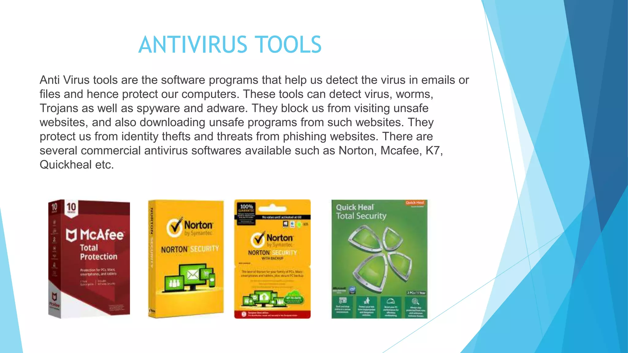 ANTIVIRUS TOOLS
Anti Virus tools are the software programs that help us detect the virus in emails or
files and hence protect our computers. These tools can detect virus, worms,
Trojans as well as spyware and adware. They block us from visiting unsafe
websites, and also downloading unsafe programs from such websites. They
protect us from identity thefts and threats from phishing websites. There are
several commercial antivirus softwares available such as Norton, Mcafee, K7,
Quickheal etc.
 
