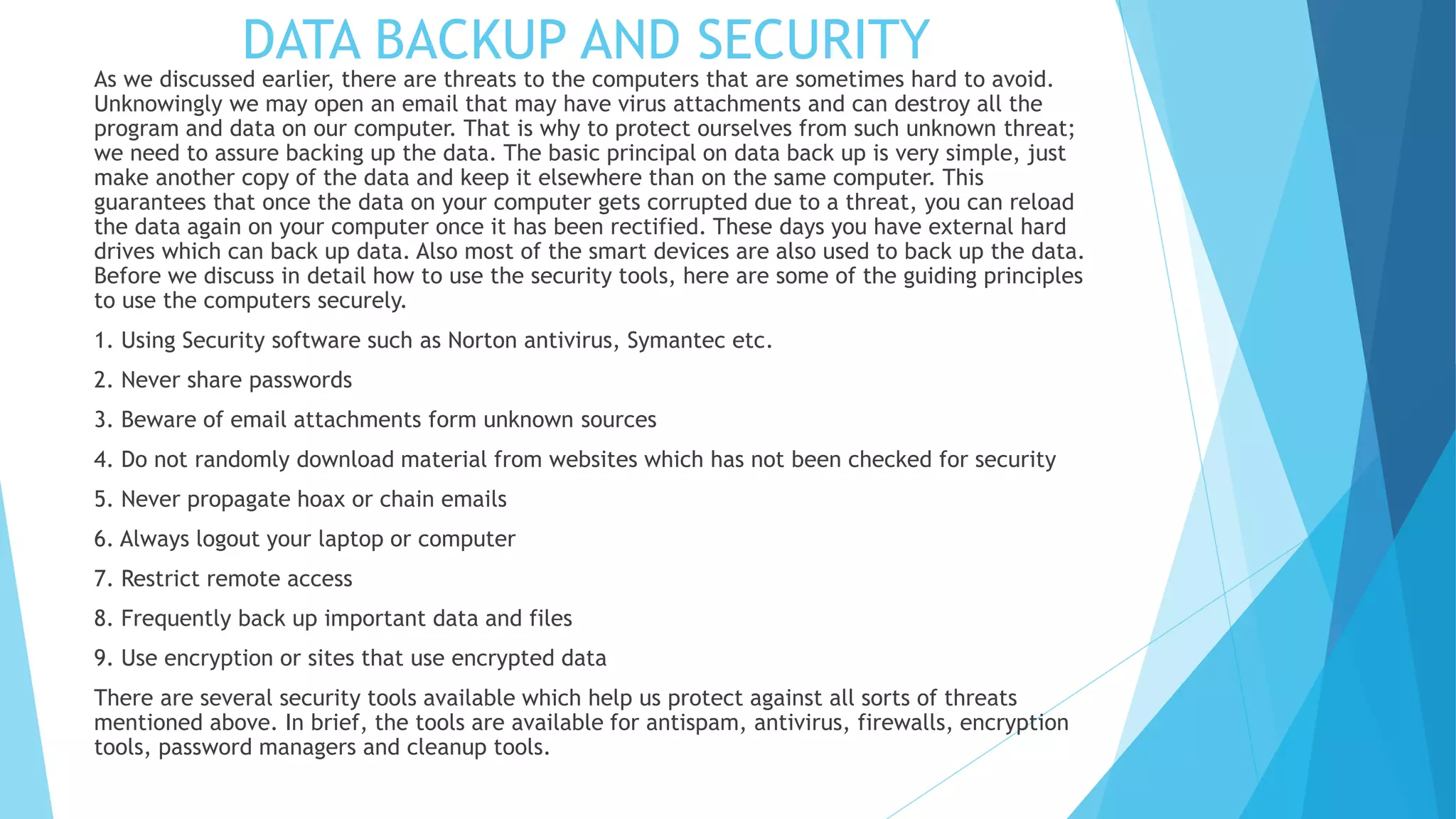 DATA BACKUP AND SECURITY
As we discussed earlier, there are threats to the computers that are sometimes hard to avoid.
Unknowingly we may open an email that may have virus attachments and can destroy all the
program and data on our computer. That is why to protect ourselves from such unknown threat;
we need to assure backing up the data. The basic principal on data back up is very simple, just
make another copy of the data and keep it elsewhere than on the same computer. This
guarantees that once the data on your computer gets corrupted due to a threat, you can reload
the data again on your computer once it has been rectified. These days you have external hard
drives which can back up data. Also most of the smart devices are also used to back up the data.
Before we discuss in detail how to use the security tools, here are some of the guiding principles
to use the computers securely.
1. Using Security software such as Norton antivirus, Symantec etc.
2. Never share passwords
3. Beware of email attachments form unknown sources
4. Do not randomly download material from websites which has not been checked for security
5. Never propagate hoax or chain emails
6. Always logout your laptop or computer
7. Restrict remote access
8. Frequently back up important data and files
9. Use encryption or sites that use encrypted data
There are several security tools available which help us protect against all sorts of threats
mentioned above. In brief, the tools are available for antispam, antivirus, firewalls, encryption
tools, password managers and cleanup tools.
 
