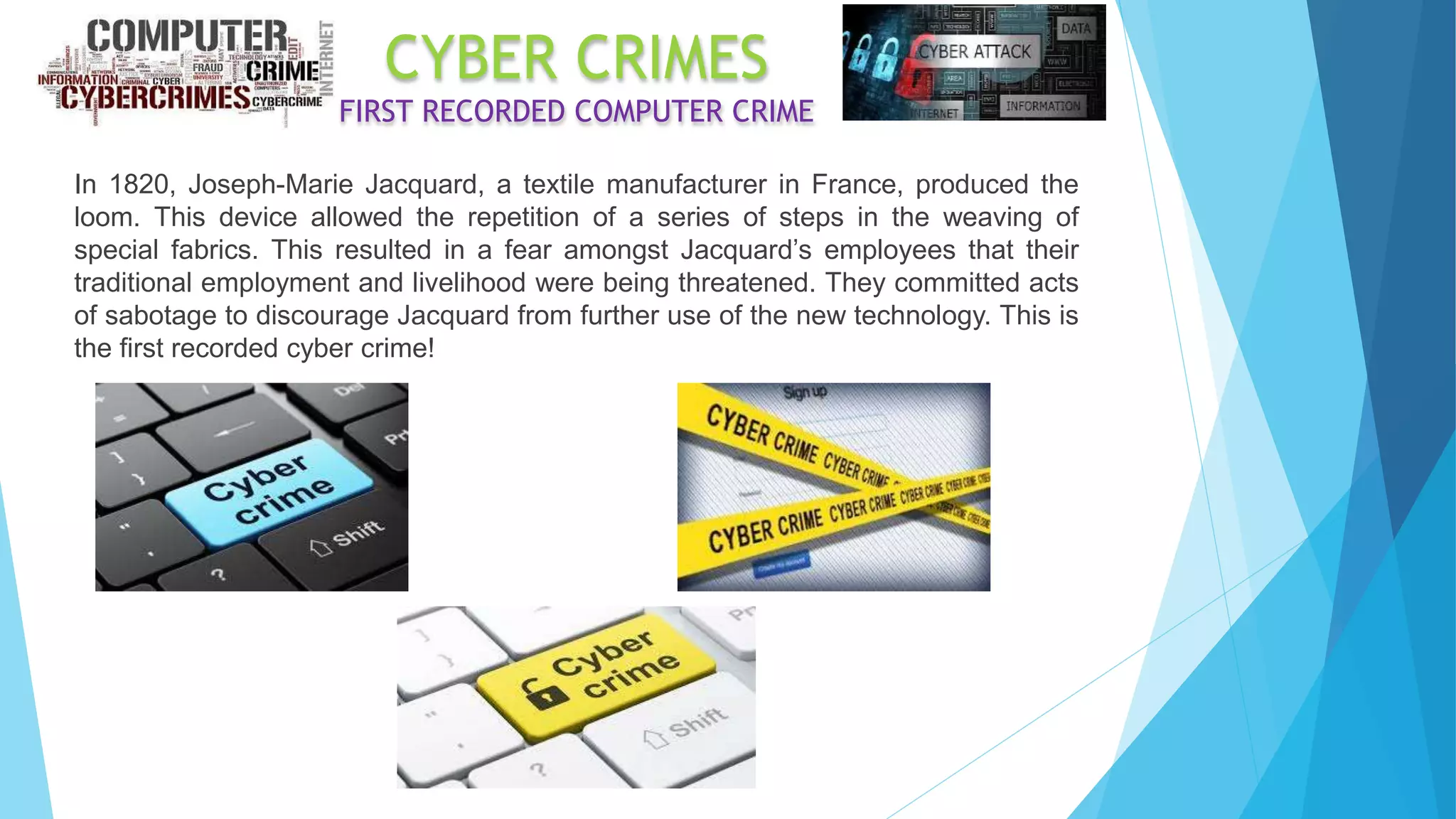 CYBER CRIMES
FIRST RECORDED COMPUTER CRIME
In 1820, Joseph-Marie Jacquard, a textile manufacturer in France, produced the
loom. This device allowed the repetition of a series of steps in the weaving of
special fabrics. This resulted in a fear amongst Jacquard’s employees that their
traditional employment and livelihood were being threatened. They committed acts
of sabotage to discourage Jacquard from further use of the new technology. This is
the first recorded cyber crime!
 