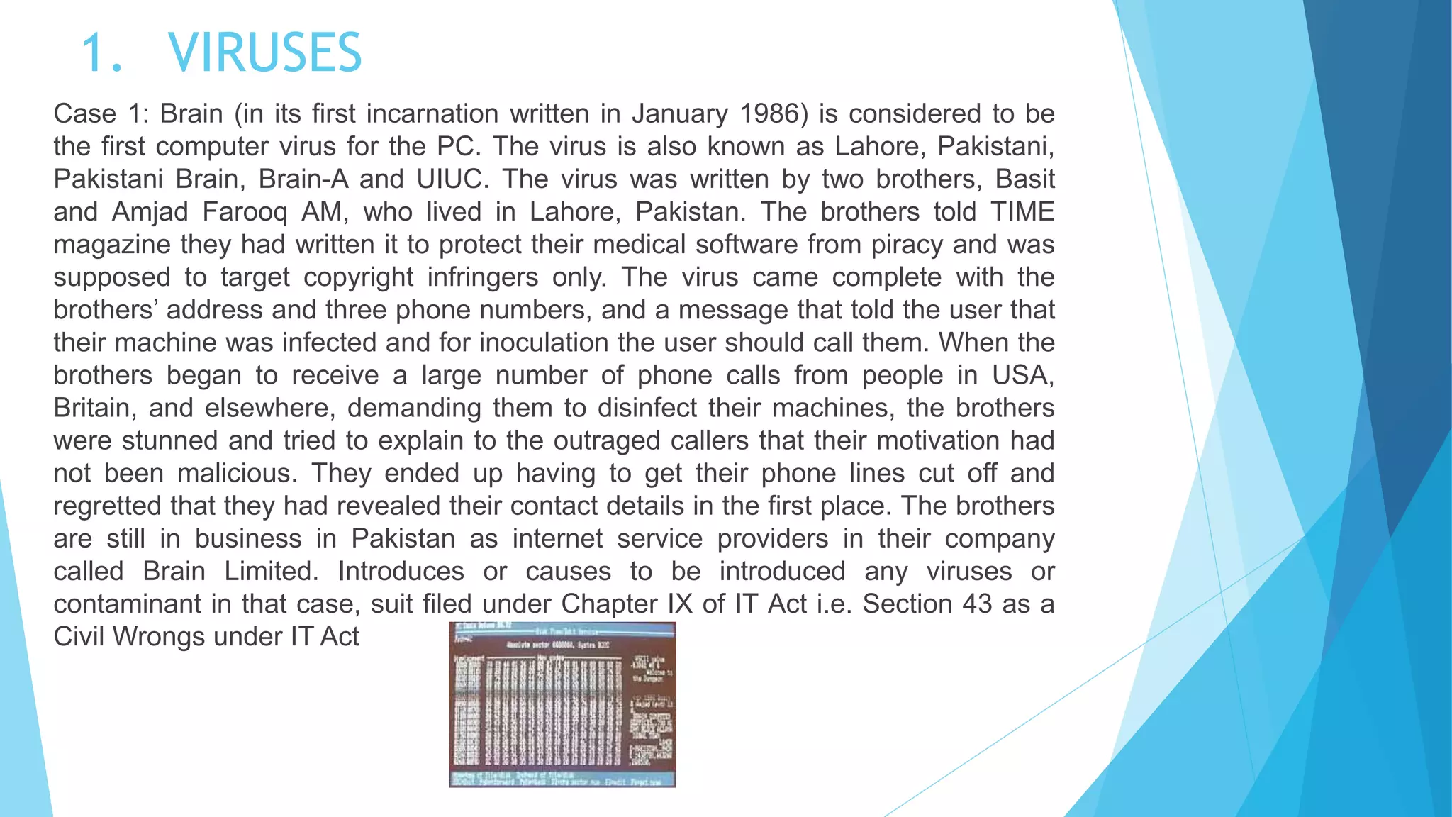 1. VIRUSES
Case 1: Brain (in its first incarnation written in January 1986) is considered to be
the first computer virus for the PC. The virus is also known as Lahore, Pakistani,
Pakistani Brain, Brain-A and UIUC. The virus was written by two brothers, Basit
and Amjad Farooq AM, who lived in Lahore, Pakistan. The brothers told TIME
magazine they had written it to protect their medical software from piracy and was
supposed to target copyright infringers only. The virus came complete with the
brothers’ address and three phone numbers, and a message that told the user that
their machine was infected and for inoculation the user should call them. When the
brothers began to receive a large number of phone calls from people in USA,
Britain, and elsewhere, demanding them to disinfect their machines, the brothers
were stunned and tried to explain to the outraged callers that their motivation had
not been malicious. They ended up having to get their phone lines cut off and
regretted that they had revealed their contact details in the first place. The brothers
are still in business in Pakistan as internet service providers in their company
called Brain Limited. Introduces or causes to be introduced any viruses or
contaminant in that case, suit filed under Chapter IX of IT Act i.e. Section 43 as a
Civil Wrongs under IT Act
 