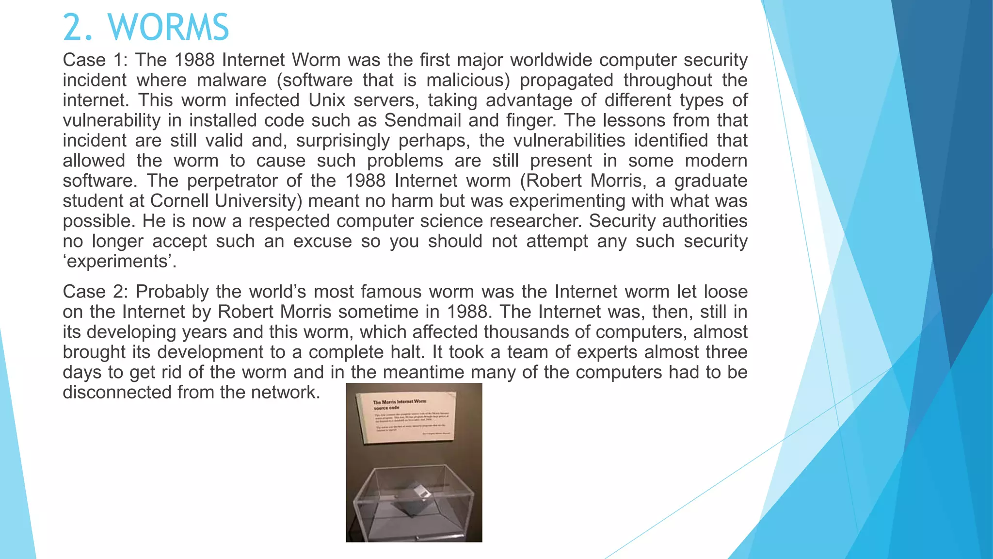 2. WORMS
Case 1: The 1988 Internet Worm was the first major worldwide computer security
incident where malware (software that is malicious) propagated throughout the
internet. This worm infected Unix servers, taking advantage of different types of
vulnerability in installed code such as Sendmail and finger. The lessons from that
incident are still valid and, surprisingly perhaps, the vulnerabilities identified that
allowed the worm to cause such problems are still present in some modern
software. The perpetrator of the 1988 Internet worm (Robert Morris, a graduate
student at Cornell University) meant no harm but was experimenting with what was
possible. He is now a respected computer science researcher. Security authorities
no longer accept such an excuse so you should not attempt any such security
‘experiments’.
Case 2: Probably the world’s most famous worm was the Internet worm let loose
on the Internet by Robert Morris sometime in 1988. The Internet was, then, still in
its developing years and this worm, which affected thousands of computers, almost
brought its development to a complete halt. It took a team of experts almost three
days to get rid of the worm and in the meantime many of the computers had to be
disconnected from the network.
 