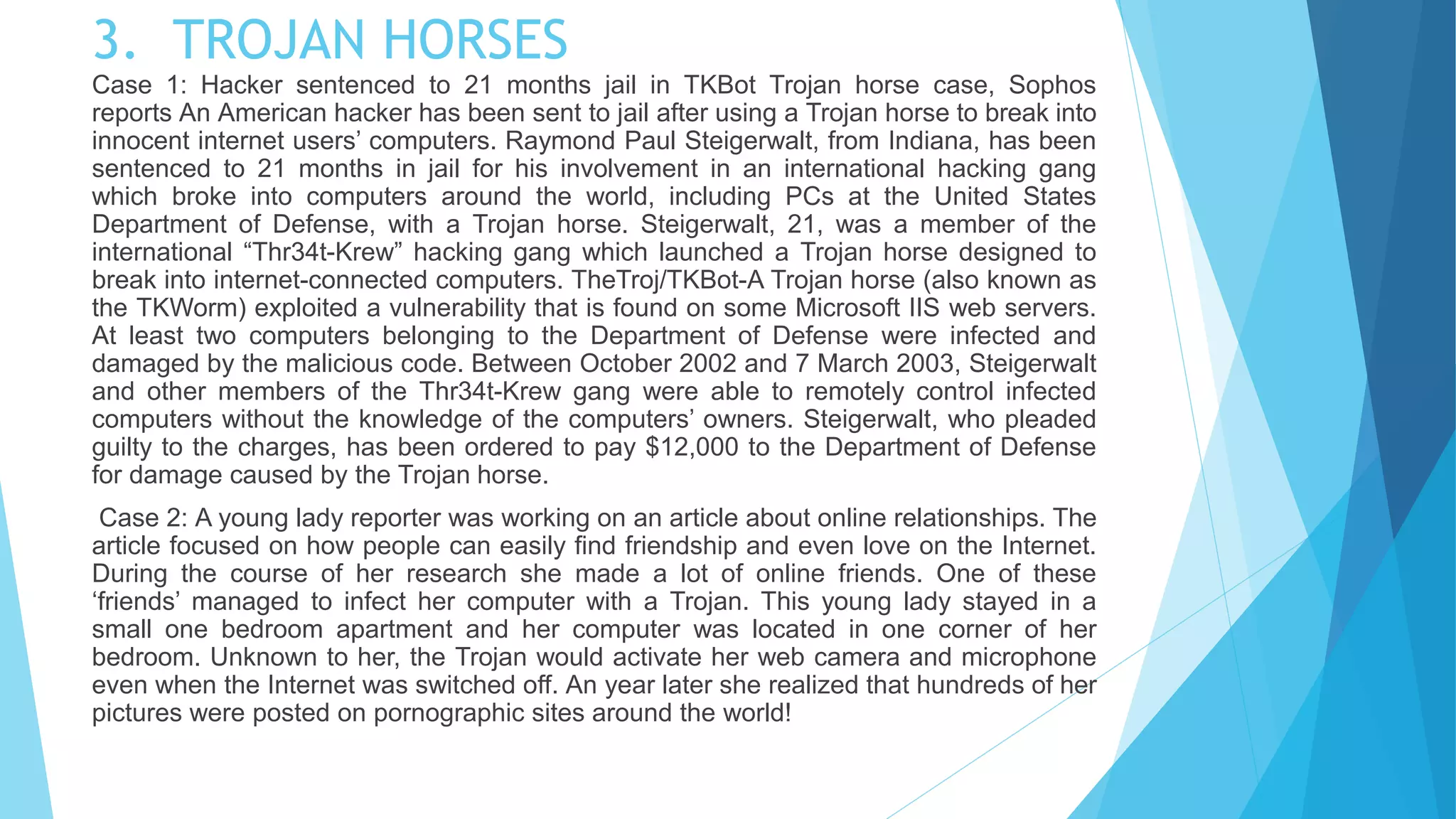 3. TROJAN HORSES
Case 1: Hacker sentenced to 21 months jail in TKBot Trojan horse case, Sophos
reports An American hacker has been sent to jail after using a Trojan horse to break into
innocent internet users’ computers. Raymond Paul Steigerwalt, from Indiana, has been
sentenced to 21 months in jail for his involvement in an international hacking gang
which broke into computers around the world, including PCs at the United States
Department of Defense, with a Trojan horse. Steigerwalt, 21, was a member of the
international “Thr34t-Krew” hacking gang which launched a Trojan horse designed to
break into internet-connected computers. TheTroj/TKBot-A Trojan horse (also known as
the TKWorm) exploited a vulnerability that is found on some Microsoft IIS web servers.
At least two computers belonging to the Department of Defense were infected and
damaged by the malicious code. Between October 2002 and 7 March 2003, Steigerwalt
and other members of the Thr34t-Krew gang were able to remotely control infected
computers without the knowledge of the computers’ owners. Steigerwalt, who pleaded
guilty to the charges, has been ordered to pay $12,000 to the Department of Defense
for damage caused by the Trojan horse.
Case 2: A young lady reporter was working on an article about online relationships. The
article focused on how people can easily find friendship and even love on the Internet.
During the course of her research she made a lot of online friends. One of these
‘friends’ managed to infect her computer with a Trojan. This young lady stayed in a
small one bedroom apartment and her computer was located in one corner of her
bedroom. Unknown to her, the Trojan would activate her web camera and microphone
even when the Internet was switched off. An year later she realized that hundreds of her
pictures were posted on pornographic sites around the world!
 