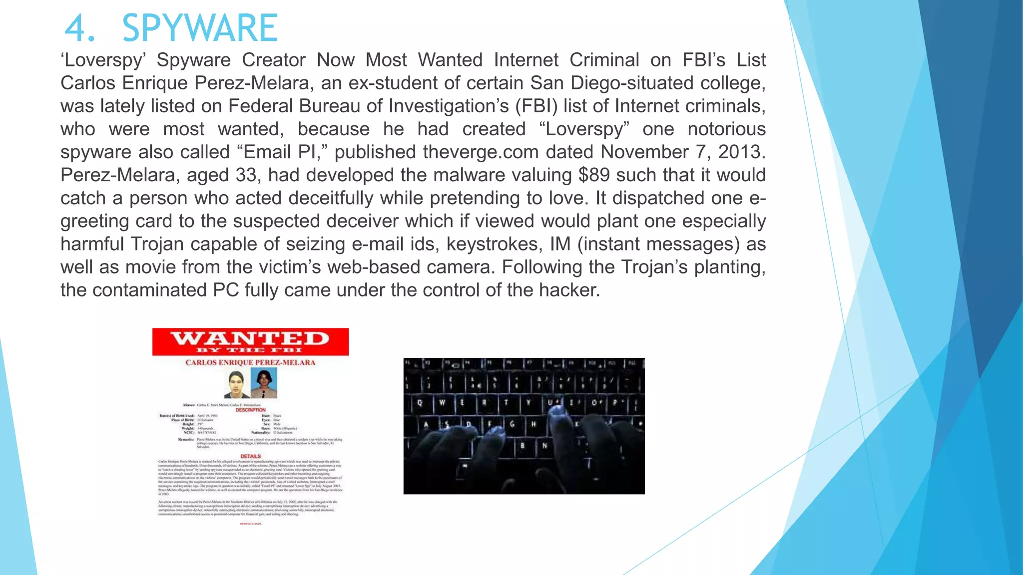 4. SPYWARE
‘Loverspy’ Spyware Creator Now Most Wanted Internet Criminal on FBI’s List
Carlos Enrique Perez-Melara, an ex-student of certain San Diego-situated college,
was lately listed on Federal Bureau of Investigation’s (FBI) list of Internet criminals,
who were most wanted, because he had created “Loverspy” one notorious
spyware also called “Email PI,” published theverge.com dated November 7, 2013.
Perez-Melara, aged 33, had developed the malware valuing $89 such that it would
catch a person who acted deceitfully while pretending to love. It dispatched one e-
greeting card to the suspected deceiver which if viewed would plant one especially
harmful Trojan capable of seizing e-mail ids, keystrokes, IM (instant messages) as
well as movie from the victim’s web-based camera. Following the Trojan’s planting,
the contaminated PC fully came under the control of the hacker.
 
