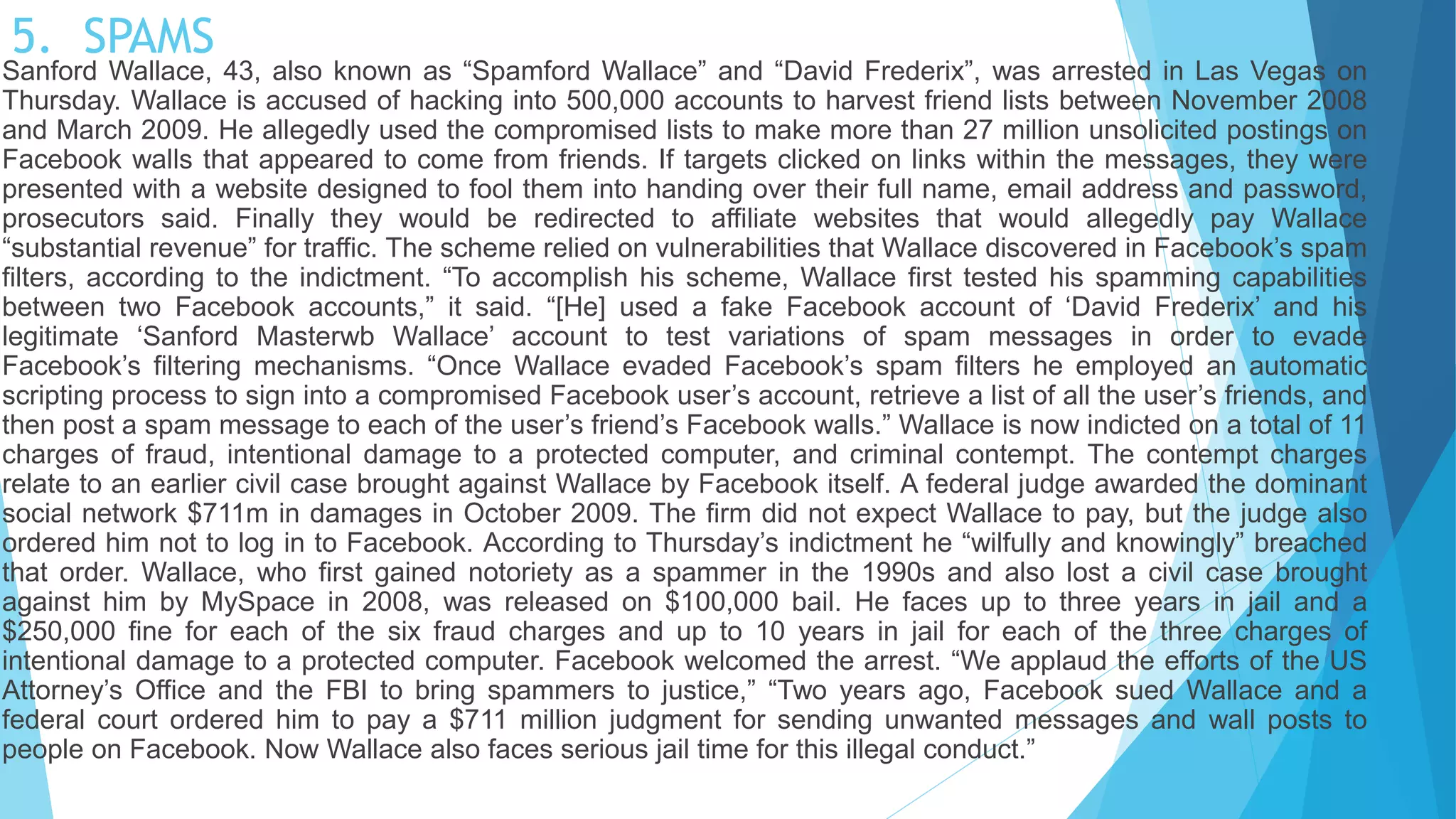 5. SPAMS
Sanford Wallace, 43, also known as “Spamford Wallace” and “David Frederix”, was arrested in Las Vegas on
Thursday. Wallace is accused of hacking into 500,000 accounts to harvest friend lists between November 2008
and March 2009. He allegedly used the compromised lists to make more than 27 million unsolicited postings on
Facebook walls that appeared to come from friends. If targets clicked on links within the messages, they were
presented with a website designed to fool them into handing over their full name, email address and password,
prosecutors said. Finally they would be redirected to affiliate websites that would allegedly pay Wallace
“substantial revenue” for traffic. The scheme relied on vulnerabilities that Wallace discovered in Facebook’s spam
filters, according to the indictment. “To accomplish his scheme, Wallace first tested his spamming capabilities
between two Facebook accounts,” it said. “[He] used a fake Facebook account of ‘David Frederix’ and his
legitimate ‘Sanford Masterwb Wallace’ account to test variations of spam messages in order to evade
Facebook’s filtering mechanisms. “Once Wallace evaded Facebook’s spam filters he employed an automatic
scripting process to sign into a compromised Facebook user’s account, retrieve a list of all the user’s friends, and
then post a spam message to each of the user’s friend’s Facebook walls.” Wallace is now indicted on a total of 11
charges of fraud, intentional damage to a protected computer, and criminal contempt. The contempt charges
relate to an earlier civil case brought against Wallace by Facebook itself. A federal judge awarded the dominant
social network $711m in damages in October 2009. The firm did not expect Wallace to pay, but the judge also
ordered him not to log in to Facebook. According to Thursday’s indictment he “wilfully and knowingly” breached
that order. Wallace, who first gained notoriety as a spammer in the 1990s and also lost a civil case brought
against him by MySpace in 2008, was released on $100,000 bail. He faces up to three years in jail and a
$250,000 fine for each of the six fraud charges and up to 10 years in jail for each of the three charges of
intentional damage to a protected computer. Facebook welcomed the arrest. “We applaud the efforts of the US
Attorney’s Office and the FBI to bring spammers to justice,” “Two years ago, Facebook sued Wallace and a
federal court ordered him to pay a $711 million judgment for sending unwanted messages and wall posts to
people on Facebook. Now Wallace also faces serious jail time for this illegal conduct.”
 