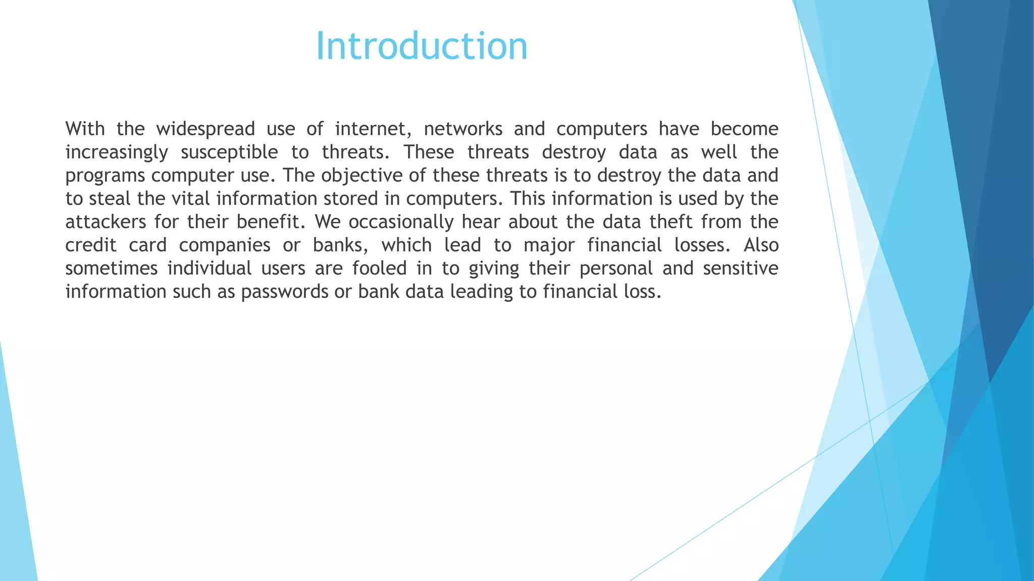 Introduction
With the widespread use of internet, networks and computers have become
increasingly susceptible to threats. These threats destroy data as well the
programs computer use. The objective of these threats is to destroy the data and
to steal the vital information stored in computers. This information is used by the
attackers for their benefit. We occasionally hear about the data theft from the
credit card companies or banks, which lead to major financial losses. Also
sometimes individual users are fooled in to giving their personal and sensitive
information such as passwords or bank data leading to financial loss.
 