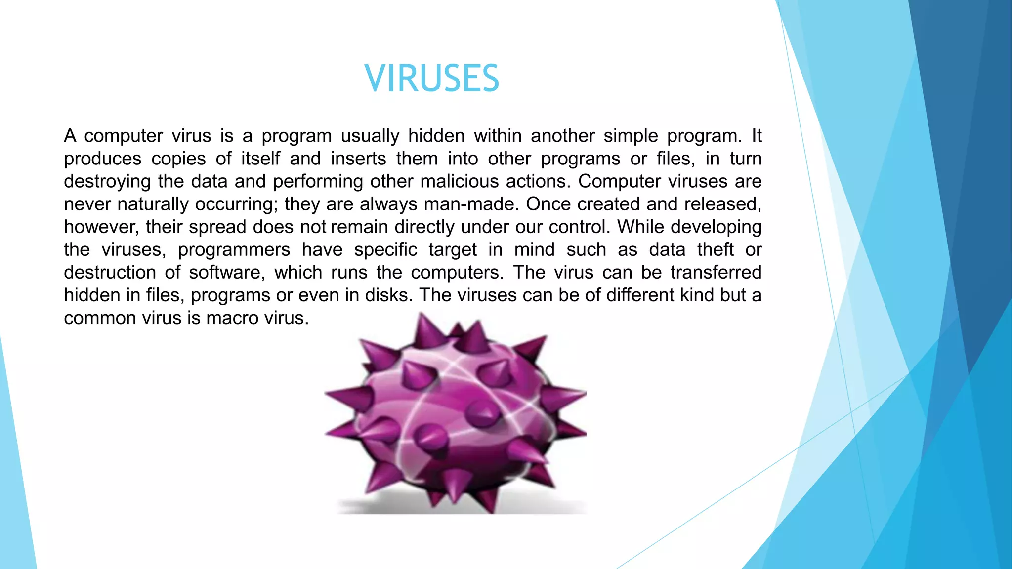 VIRUSES
A computer virus is a program usually hidden within another simple program. It
produces copies of itself and inserts them into other programs or files, in turn
destroying the data and performing other malicious actions. Computer viruses are
never naturally occurring; they are always man-made. Once created and released,
however, their spread does not remain directly under our control. While developing
the viruses, programmers have specific target in mind such as data theft or
destruction of software, which runs the computers. The virus can be transferred
hidden in files, programs or even in disks. The viruses can be of different kind but a
common virus is macro virus.
 