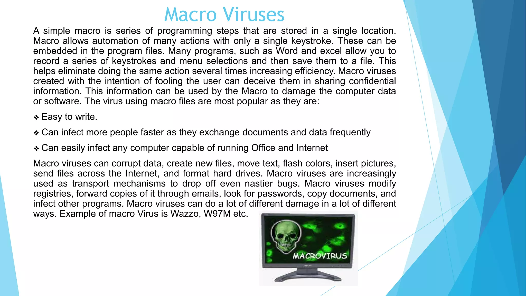 Macro Viruses
A simple macro is series of programming steps that are stored in a single location.
Macro allows automation of many actions with only a single keystroke. These can be
embedded in the program files. Many programs, such as Word and excel allow you to
record a series of keystrokes and menu selections and then save them to a file. This
helps eliminate doing the same action several times increasing efficiency. Macro viruses
created with the intention of fooling the user can deceive them in sharing confidential
information. This information can be used by the Macro to damage the computer data
or software. The virus using macro files are most popular as they are:
❖ Easy to write.
❖ Can infect more people faster as they exchange documents and data frequently
❖ Can easily infect any computer capable of running Office and Internet
Macro viruses can corrupt data, create new files, move text, flash colors, insert pictures,
send files across the Internet, and format hard drives. Macro viruses are increasingly
used as transport mechanisms to drop off even nastier bugs. Macro viruses modify
registries, forward copies of it through emails, look for passwords, copy documents, and
infect other programs. Macro viruses can do a lot of different damage in a lot of different
ways. Example of macro Virus is Wazzo, W97M etc.
 