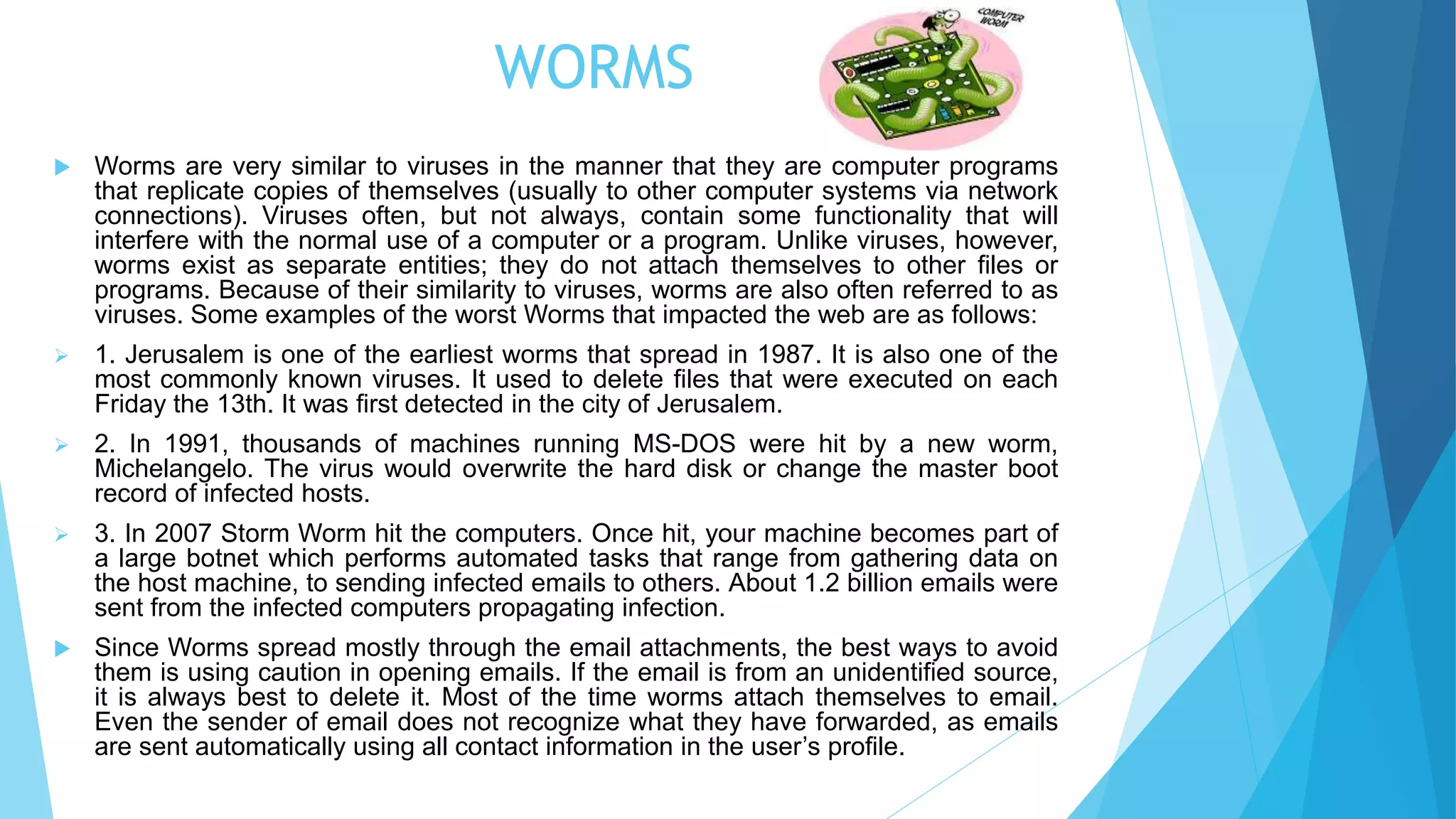 WORMS
 Worms are very similar to viruses in the manner that they are computer programs
that replicate copies of themselves (usually to other computer systems via network
connections). Viruses often, but not always, contain some functionality that will
interfere with the normal use of a computer or a program. Unlike viruses, however,
worms exist as separate entities; they do not attach themselves to other files or
programs. Because of their similarity to viruses, worms are also often referred to as
viruses. Some examples of the worst Worms that impacted the web are as follows:
 1. Jerusalem is one of the earliest worms that spread in 1987. It is also one of the
most commonly known viruses. It used to delete files that were executed on each
Friday the 13th. It was first detected in the city of Jerusalem.
 2. In 1991, thousands of machines running MS-DOS were hit by a new worm,
Michelangelo. The virus would overwrite the hard disk or change the master boot
record of infected hosts.
 3. In 2007 Storm Worm hit the computers. Once hit, your machine becomes part of
a large botnet which performs automated tasks that range from gathering data on
the host machine, to sending infected emails to others. About 1.2 billion emails were
sent from the infected computers propagating infection.
 Since Worms spread mostly through the email attachments, the best ways to avoid
them is using caution in opening emails. If the email is from an unidentified source,
it is always best to delete it. Most of the time worms attach themselves to email.
Even the sender of email does not recognize what they have forwarded, as emails
are sent automatically using all contact information in the user’s profile.
 